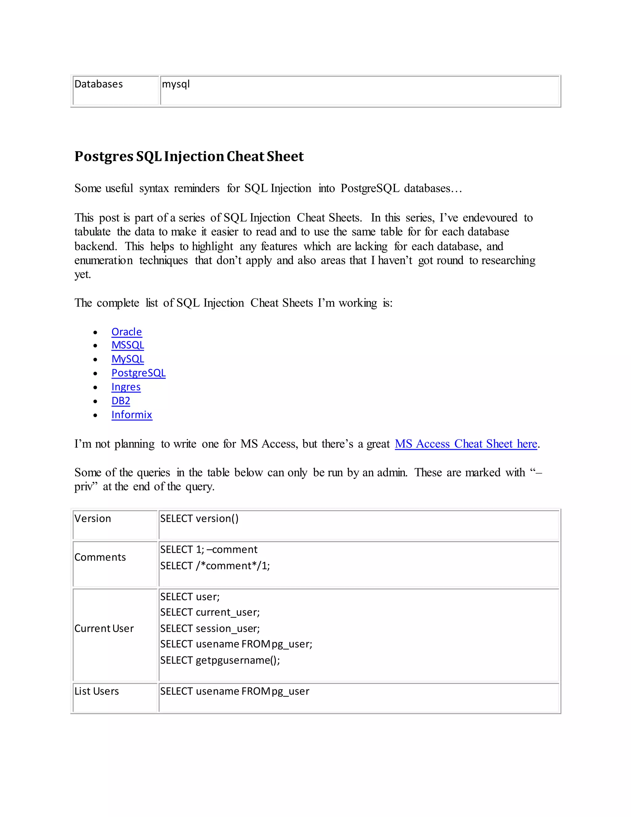 Databases mysql
Postgres SQLInjectionCheat Sheet
Some useful syntax reminders for SQL Injection into PostgreSQL databases…
This post is part of a series of SQL Injection Cheat Sheets. In this series, I’ve endevoured to
tabulate the data to make it easier to read and to use the same table for for each database
backend. This helps to highlight any features which are lacking for each database, and
enumeration techniques that don’t apply and also areas that I haven’t got round to researching
yet.
The complete list of SQL Injection Cheat Sheets I’m working is:
 Oracle
 MSSQL
 MySQL
 PostgreSQL
 Ingres
 DB2
 Informix
I’m not planning to write one for MS Access, but there’s a great MS Access Cheat Sheet here.
Some of the queries in the table below can only be run by an admin. These are marked with “–
priv” at the end of the query.
Version SELECT version()
Comments
SELECT 1; –comment
SELECT /*comment*/1;
CurrentUser
SELECT user;
SELECT current_user;
SELECT session_user;
SELECT usename FROMpg_user;
SELECT getpgusername();
List Users SELECT usename FROMpg_user
 