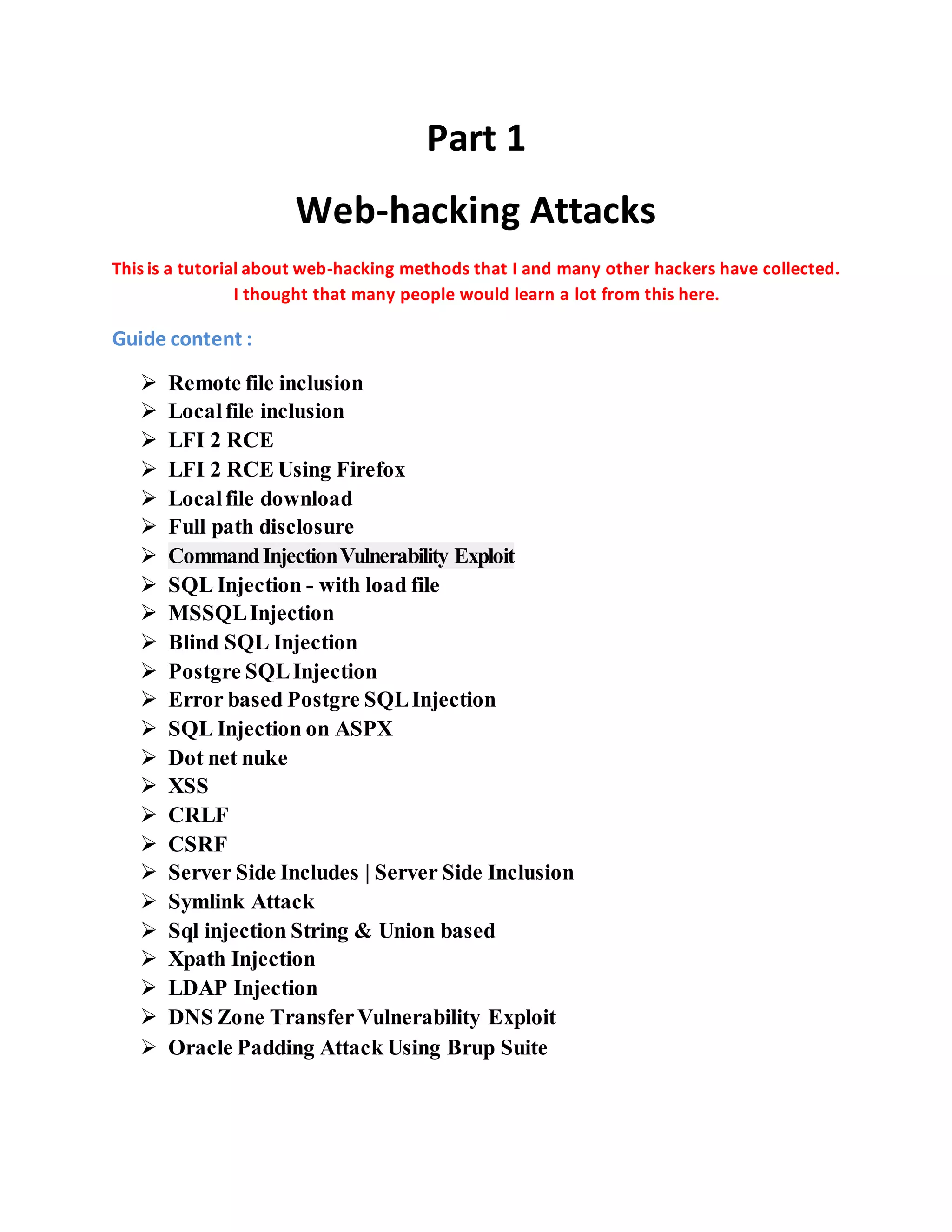 Part 1
Web-hacking Attacks
This is a tutorial about web-hacking methods that I and many other hackers have collected.
I thought that many people would learn a lot from this here.
Guide content :
 Remote file inclusion
 Localfile inclusion
 LFI 2 RCE
 LFI 2 RCE Using Firefox
 Localfile download
 Full path disclosure
 CommandInjectionVulnerability Exploit
 SQL Injection - with load file
 MSSQLInjection
 Blind SQL Injection
 Postgre SQLInjection
 Error based Postgre SQLInjection
 SQL Injection on ASPX
 Dot net nuke
 XSS
 CRLF
 CSRF
 Server Side Includes | Server Side Inclusion
 Symlink Attack
 Sql injection String & Union based
 Xpath Injection
 LDAP Injection
 DNS Zone TransferVulnerability Exploit
 Oracle Padding Attack Using Brup Suite
 