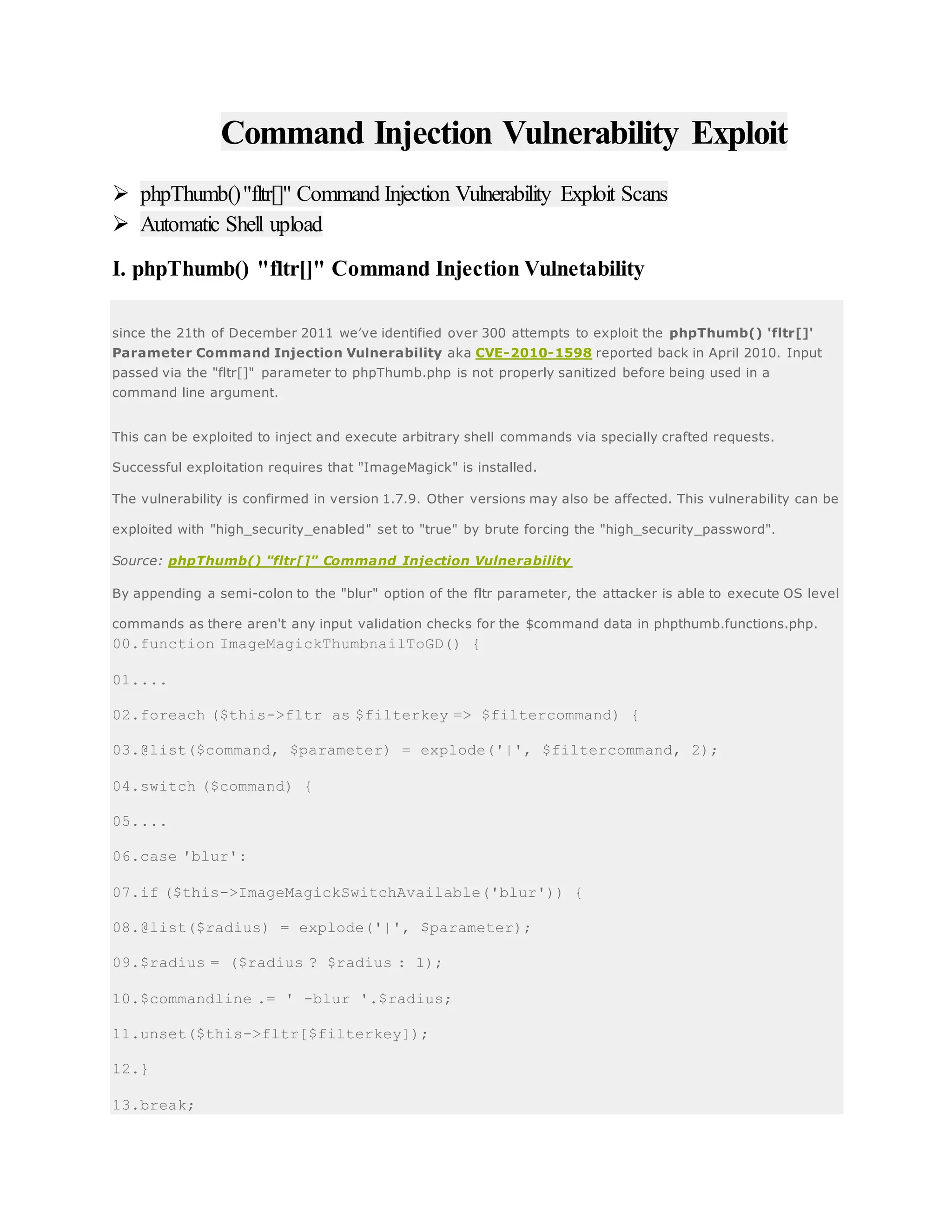 Command Injection Vulnerability Exploit
 phpThumb()"fltr[]" Command Injection Vulnerability Exploit Scans
 Automatic Shell upload
I. phpThumb() "fltr[]" Command Injection Vulnetability
since the 21th of December 2011 we’ve identified over 300 attempts to exploit the phpThumb() 'fltr[]'
Parameter Command Injection Vulnerability aka CVE-2010-1598 reported back in April 2010. Input
passed via the "fltr[]" parameter to phpThumb.php is not properly sanitized before being used in a
command line argument.
This can be exploited to inject and execute arbitrary shell commands via specially crafted requests.
Successful exploitation requires that "ImageMagick" is installed.
The vulnerability is confirmed in version 1.7.9. Other versions may also be affected. This vulnerability can be
exploited with "high_security_enabled" set to "true" by brute forcing the "high_security_password".
Source: phpThumb() "fltr[]" Command Injection Vulnerability
By appending a semi-colon to the "blur" option of the fltr parameter, the attacker is able to execute OS level
commands as there aren't any input validation checks for the $command data in phpthumb.functions.php.
00.function ImageMagickThumbnailToGD() {
01....
02.foreach ($this->fltr as $filterkey => $filtercommand) {
03.@list($command, $parameter) = explode('|', $filtercommand, 2);
04.switch ($command) {
05....
06.case 'blur':
07.if ($this->ImageMagickSwitchAvailable('blur')) {
08.@list($radius) = explode('|', $parameter);
09.$radius = ($radius ? $radius : 1);
10.$commandline .= ' -blur '.$radius;
11.unset($this->fltr[$filterkey]);
12.}
13.break;
 