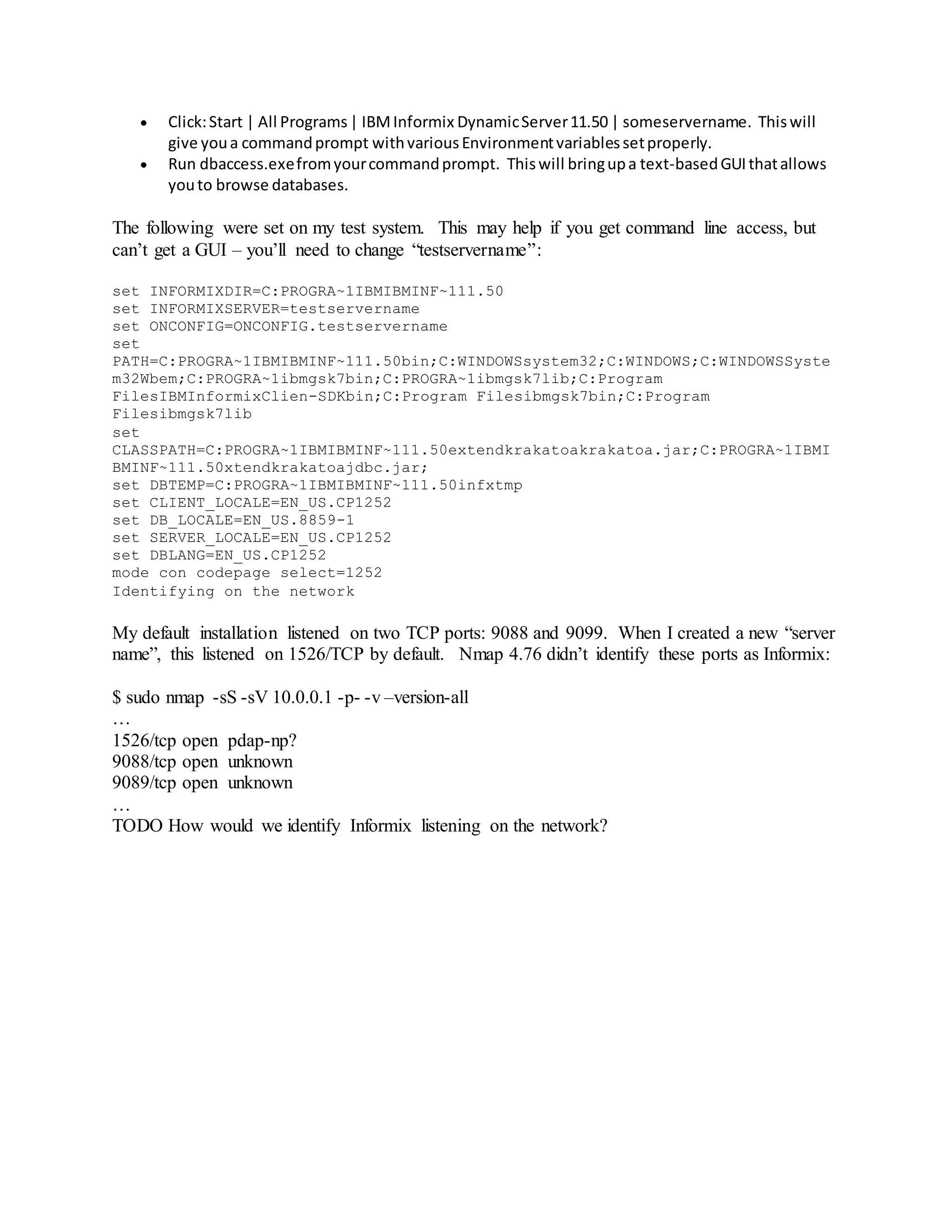  Click:Start | All Programs| IBMInformix DynamicServer11.50 | someservername. Thiswill
give youa commandprompt withvariousEnvironmentvariablessetproperly.
 Run dbaccess.exefromyourcommandprompt. Thiswill bringupa text-basedGUIthatallows
youto browse databases.
The following were set on my test system. This may help if you get command line access, but
can’t get a GUI – you’ll need to change “testservername”:
set INFORMIXDIR=C:PROGRA~1IBMIBMINF~111.50
set INFORMIXSERVER=testservername
set ONCONFIG=ONCONFIG.testservername
set
PATH=C:PROGRA~1IBMIBMINF~111.50bin;C:WINDOWSsystem32;C:WINDOWS;C:WINDOWSSyste
m32Wbem;C:PROGRA~1ibmgsk7bin;C:PROGRA~1ibmgsk7lib;C:Program
FilesIBMInformixClien-SDKbin;C:Program Filesibmgsk7bin;C:Program
Filesibmgsk7lib
set
CLASSPATH=C:PROGRA~1IBMIBMINF~111.50extendkrakatoakrakatoa.jar;C:PROGRA~1IBMI
BMINF~111.50xtendkrakatoajdbc.jar;
set DBTEMP=C:PROGRA~1IBMIBMINF~111.50infxtmp
set CLIENT_LOCALE=EN_US.CP1252
set DB_LOCALE=EN_US.8859-1
set SERVER_LOCALE=EN_US.CP1252
set DBLANG=EN_US.CP1252
mode con codepage select=1252
Identifying on the network
My default installation listened on two TCP ports: 9088 and 9099. When I created a new “server
name”, this listened on 1526/TCP by default. Nmap 4.76 didn’t identify these ports as Informix:
$ sudo nmap -sS -sV 10.0.0.1 -p- -v –version-all
…
1526/tcp open pdap-np?
9088/tcp open unknown
9089/tcp open unknown
…
TODO How would we identify Informix listening on the network?
 