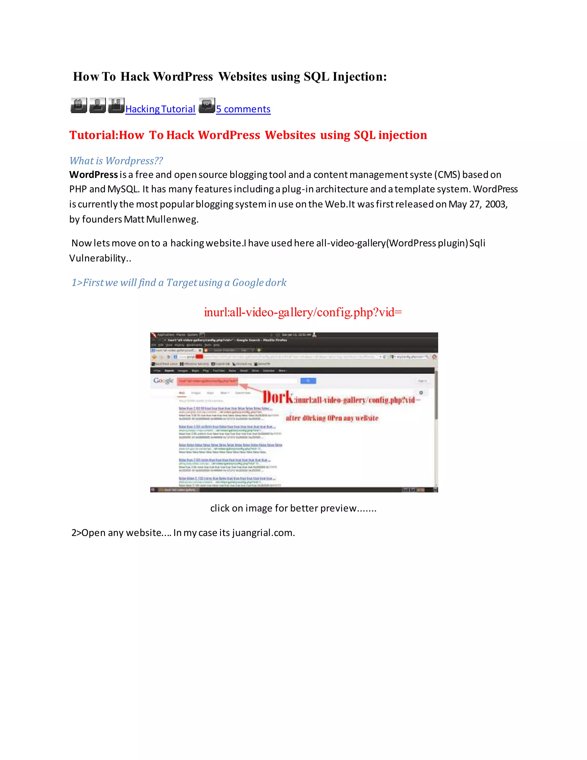 How To Hack WordPress Websites using SQL Injection:
HackingTutorial 5 comments
Tutorial:How To Hack WordPress Websites using SQL injection
What is Wordpress??
WordPressisa free and opensource bloggingtool anda contentmanagementsyste (CMS) basedon
PHP andMySQL. It has many featuresincludingaplug-inarchitecture andatemplate system.WordPress
iscurrentlythe mostpopularbloggingsysteminuse onthe Web.It wasfirstreleasedonMay 27, 2003,
by foundersMattMullenweg.
Nowletsmove onto a hackingwebsite.Ihave usedhere all-video-gallery(WordPressplugin)Sqli
Vulnerability..
1>Firstwe will find a Targetusinga Googledork
inurl:all-video-gallery/config.php?vid=
click on image for better preview.......
2>Open any website....Inmycase its juangrial.com.
 