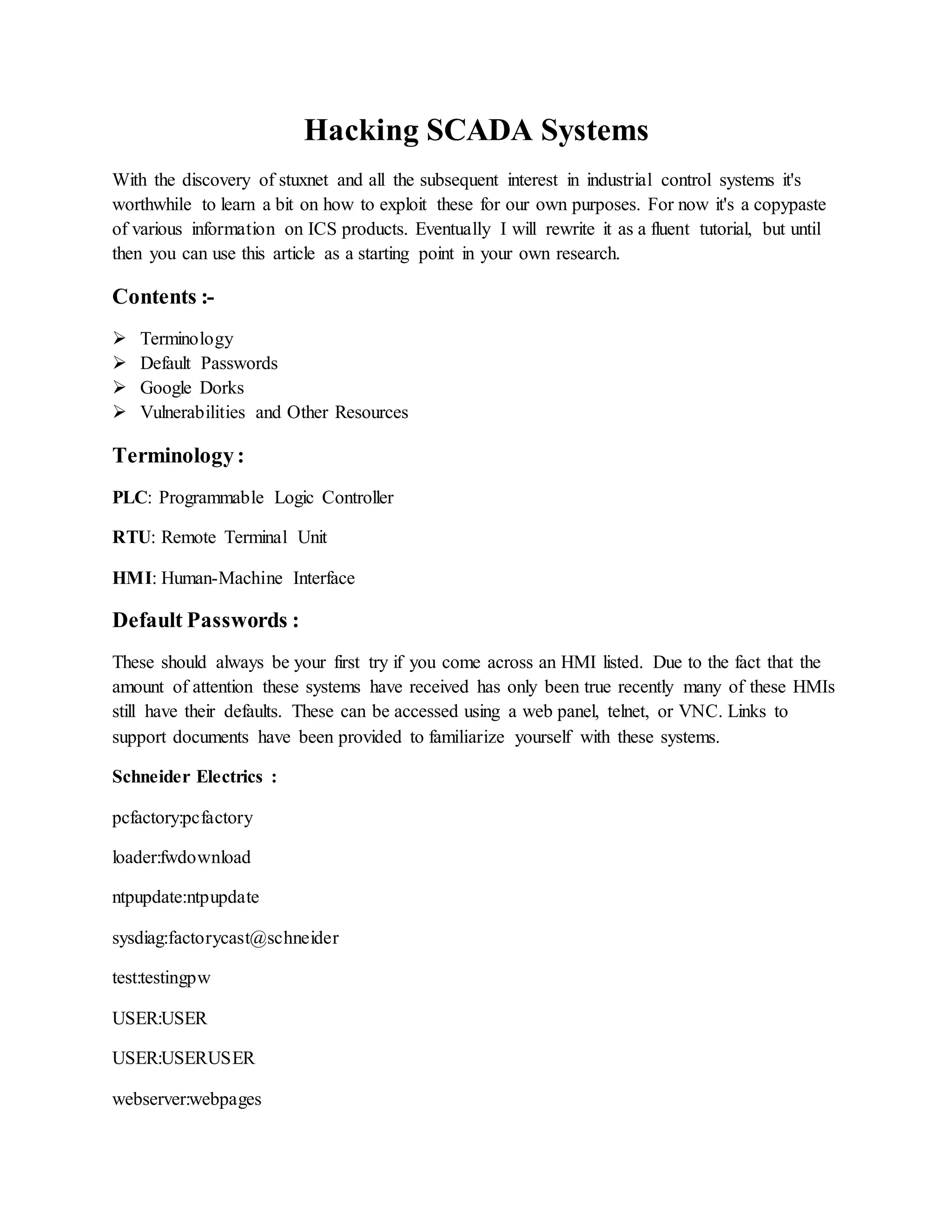 Hacking SCADA Systems
With the discovery of stuxnet and all the subsequent interest in industrial control systems it's
worthwhile to learn a bit on how to exploit these for our own purposes. For now it's a copypaste
of various information on ICS products. Eventually I will rewrite it as a fluent tutorial, but until
then you can use this article as a starting point in your own research.
Contents :-
 Terminology
 Default Passwords
 Google Dorks
 Vulnerabilities and Other Resources
Terminology:
PLC: Programmable Logic Controller
RTU: Remote Terminal Unit
HMI: Human-Machine Interface
Default Passwords :
These should always be your first try if you come across an HMI listed. Due to the fact that the
amount of attention these systems have received has only been true recently many of these HMIs
still have their defaults. These can be accessed using a web panel, telnet, or VNC. Links to
support documents have been provided to familiarize yourself with these systems.
Schneider Electrics :
pcfactory:pcfactory
loader:fwdownload
ntpupdate:ntpupdate
sysdiag:factorycast@schneider
test:testingpw
USER:USER
USER:USERUSER
webserver:webpages
 