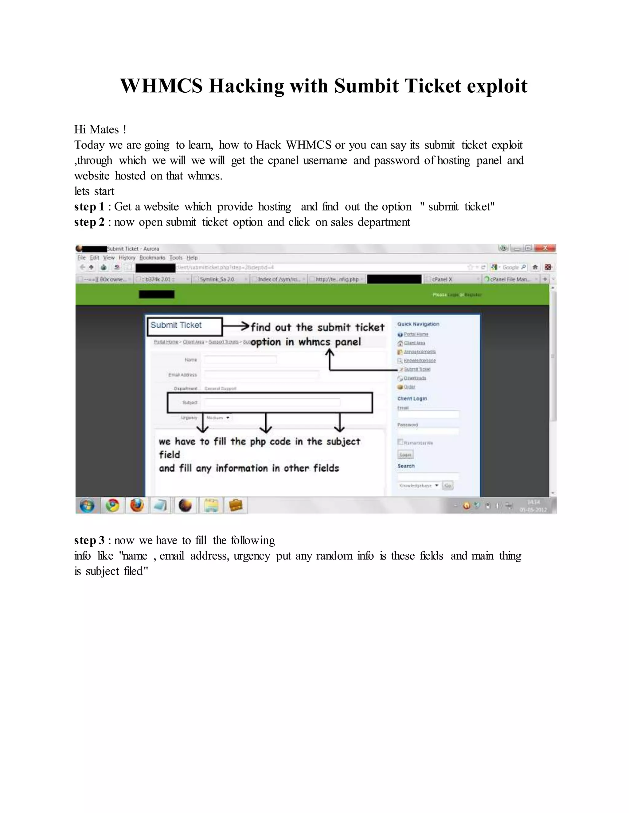WHMCS Hacking with Sumbit Ticket exploit
Hi Mates !
Today we are going to learn, how to Hack WHMCS or you can say its submit ticket exploit
,through which we will we will get the cpanel username and password of hosting panel and
website hosted on that whmcs.
lets start
step 1 : Get a website which provide hosting and find out the option " submit ticket"
step 2 : now open submit ticket option and click on sales department
step 3 : now we have to fill the following
info like "name , email address, urgency put any random info is these fields and main thing
is subject filed"
 