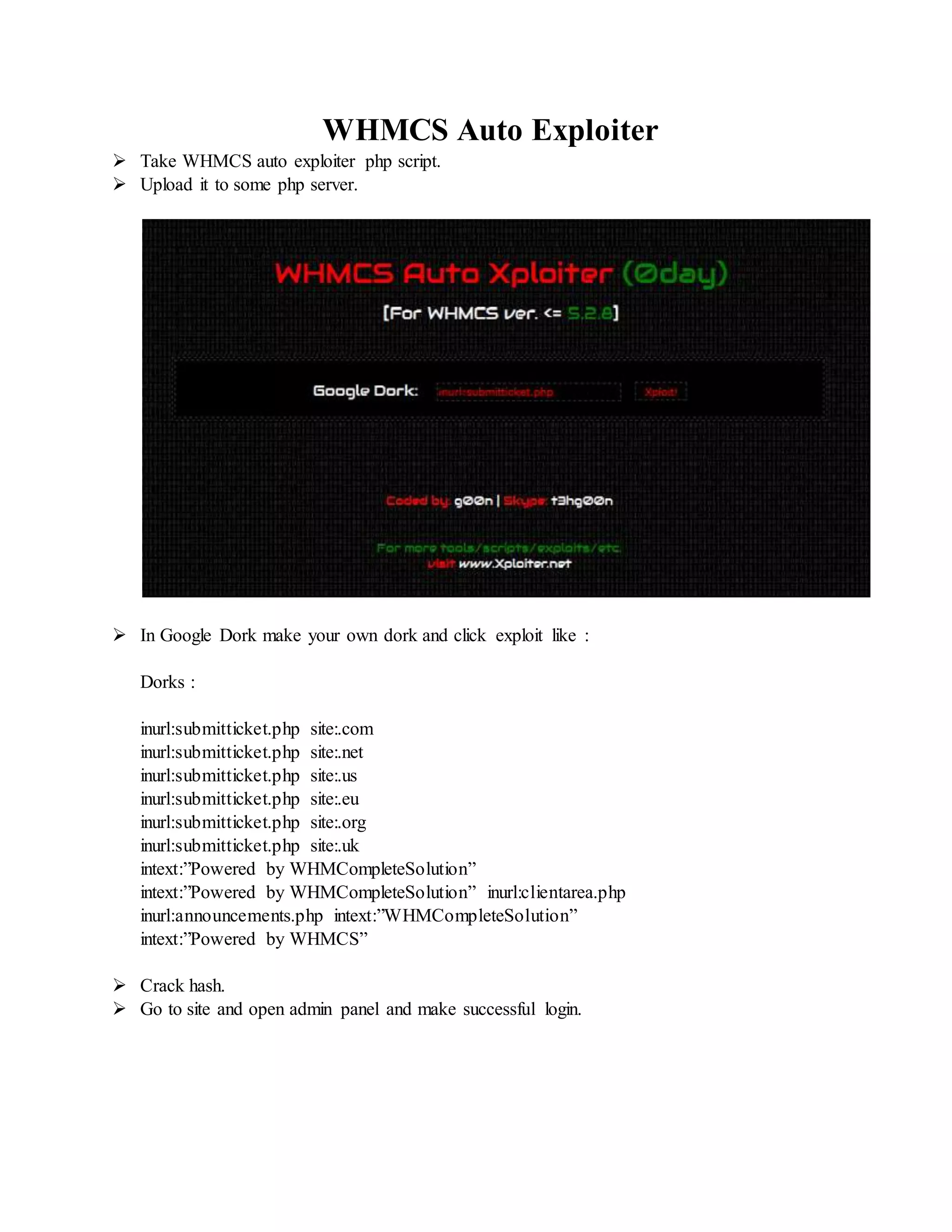WHMCS Auto Exploiter
 Take WHMCS auto exploiter php script.
 Upload it to some php server.
 In Google Dork make your own dork and click exploit like :
Dorks :
inurl:submitticket.php site:.com
inurl:submitticket.php site:.net
inurl:submitticket.php site:.us
inurl:submitticket.php site:.eu
inurl:submitticket.php site:.org
inurl:submitticket.php site:.uk
intext:”Powered by WHMCompleteSolution”
intext:”Powered by WHMCompleteSolution” inurl:clientarea.php
inurl:announcements.php intext:”WHMCompleteSolution”
intext:”Powered by WHMCS”
 Crack hash.
 Go to site and open admin panel and make successful login.
 