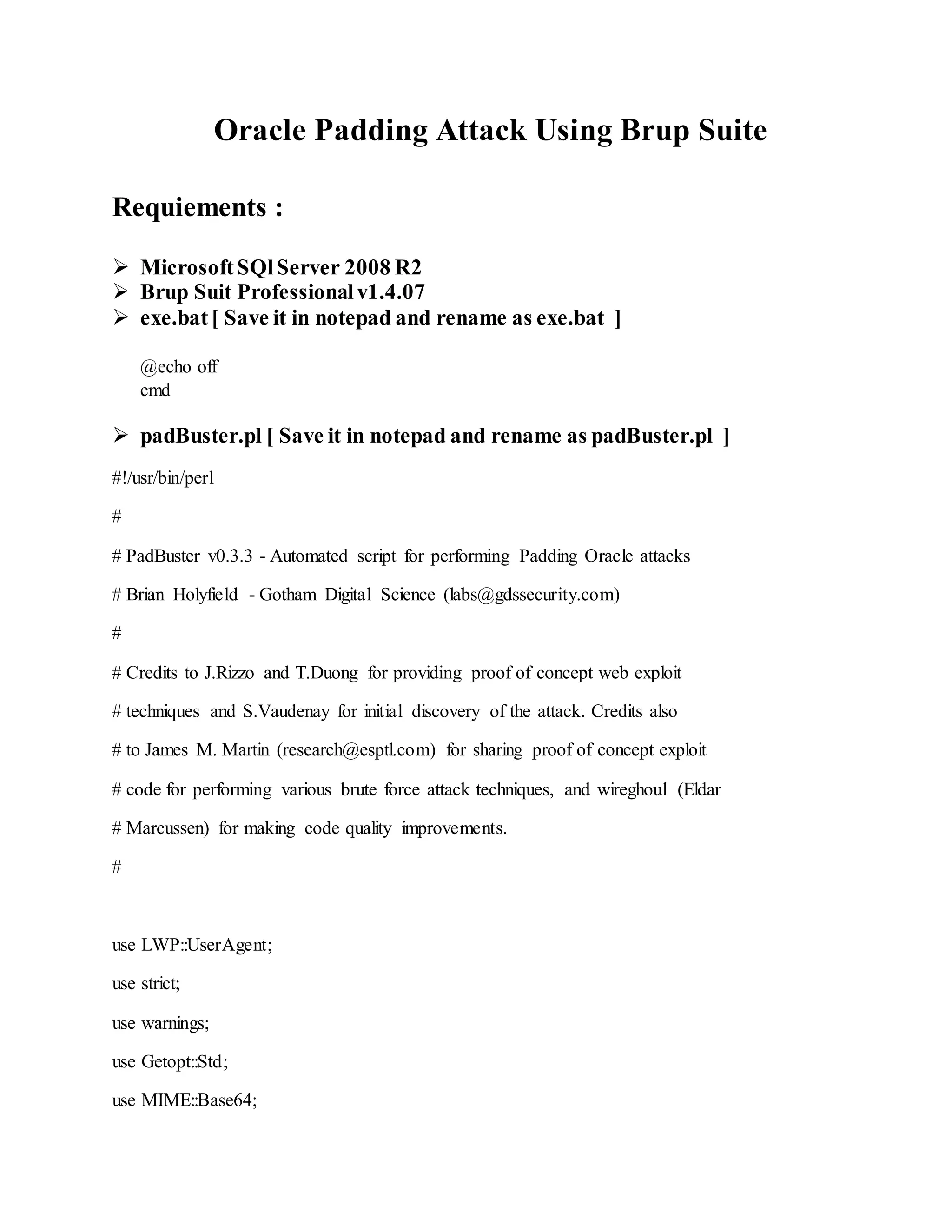 Oracle Padding Attack Using Brup Suite
Requiements :
 MicrosoftSQlServer 2008 R2
 Brup Suit Professionalv1.4.07
 exe.bat[ Save it in notepad and rename as exe.bat ]
@echo off
cmd
 padBuster.pl [ Save it in notepad and rename as padBuster.pl ]
#!/usr/bin/perl
#
# PadBuster v0.3.3 - Automated script for performing Padding Oracle attacks
# Brian Holyfield - Gotham Digital Science (labs@gdssecurity.com)
#
# Credits to J.Rizzo and T.Duong for providing proof of concept web exploit
# techniques and S.Vaudenay for initial discovery of the attack. Credits also
# to James M. Martin (research@esptl.com) for sharing proof of concept exploit
# code for performing various brute force attack techniques, and wireghoul (Eldar
# Marcussen) for making code quality improvements.
#
use LWP::UserAgent;
use strict;
use warnings;
use Getopt::Std;
use MIME::Base64;
 