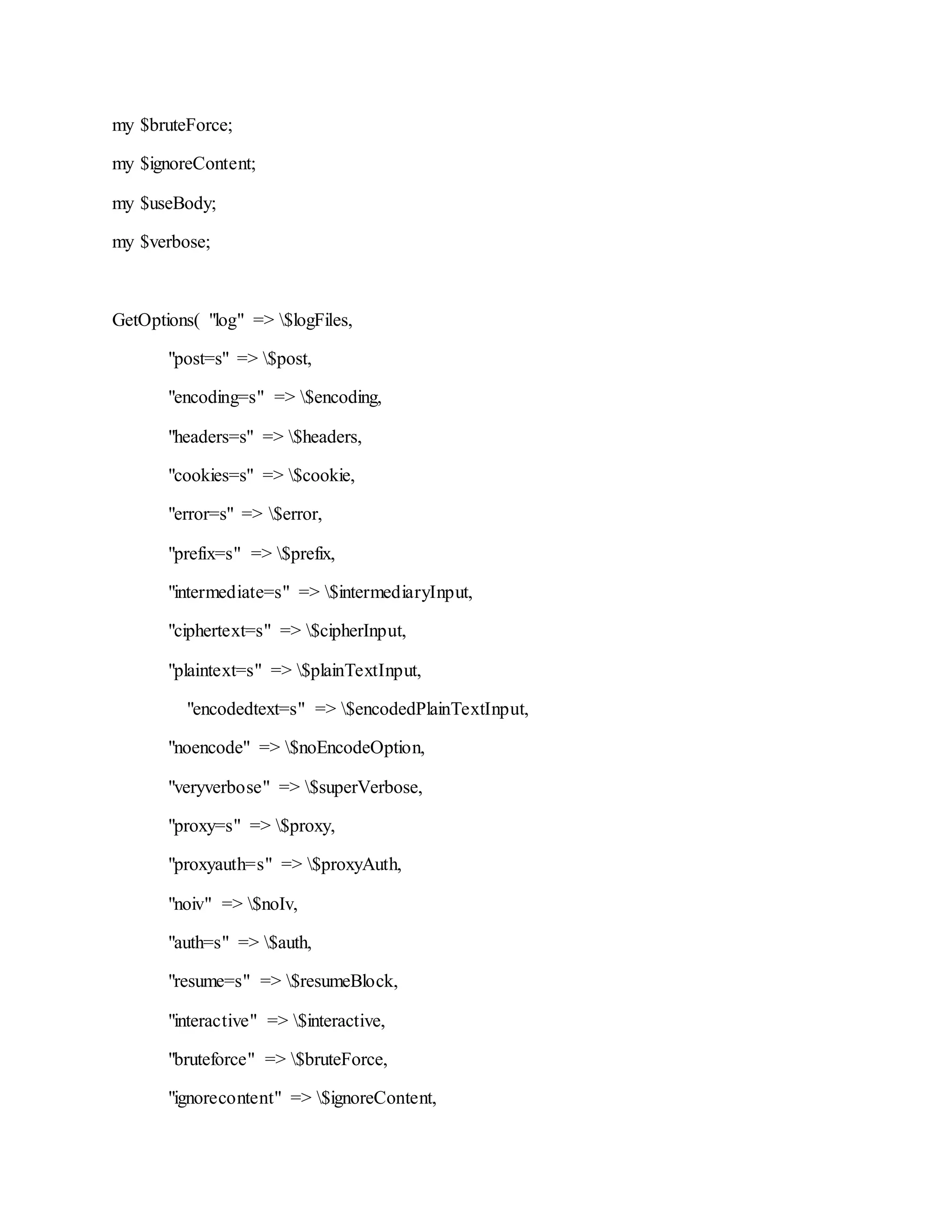 my $bruteForce;
my $ignoreContent;
my $useBody;
my $verbose;
GetOptions( "log" => $logFiles,
"post=s" => $post,
"encoding=s" => $encoding,
"headers=s" => $headers,
"cookies=s" => $cookie,
"error=s" => $error,
"prefix=s" => $prefix,
"intermediate=s" => $intermediaryInput,
"ciphertext=s" => $cipherInput,
"plaintext=s" => $plainTextInput,
"encodedtext=s" => $encodedPlainTextInput,
"noencode" => $noEncodeOption,
"veryverbose" => $superVerbose,
"proxy=s" => $proxy,
"proxyauth=s" => $proxyAuth,
"noiv" => $noIv,
"auth=s" => $auth,
"resume=s" => $resumeBlock,
"interactive" => $interactive,
"bruteforce" => $bruteForce,
"ignorecontent" => $ignoreContent,
 