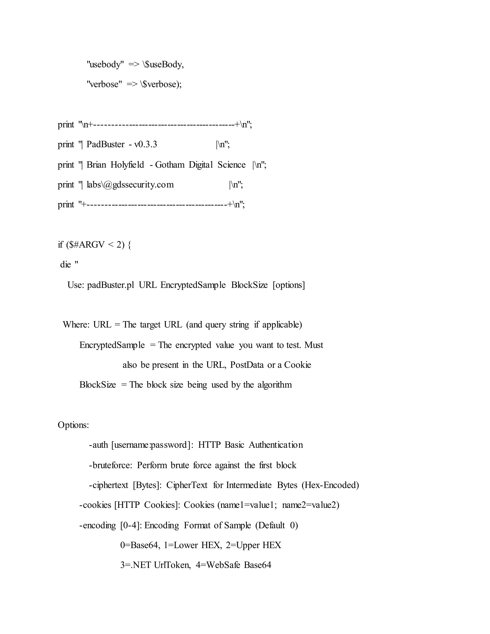"usebody" => $useBody,
"verbose" => $verbose);
print "n+-------------------------------------------+n";
print "| PadBuster - v0.3.3 |n";
print "| Brian Holyfield - Gotham Digital Science |n";
print "| labs@gdssecurity.com |n";
print "+-------------------------------------------+n";
if ($#ARGV < 2) {
die "
Use: padBuster.pl URL EncryptedSample BlockSize [options]
Where: URL = The target URL (and query string if applicable)
EncryptedSample = The encrypted value you want to test. Must
also be present in the URL, PostData or a Cookie
BlockSize = The block size being used by the algorithm
Options:
-auth [username:password]: HTTP Basic Authentication
-bruteforce: Perform brute force against the first block
-ciphertext [Bytes]: CipherText for Intermediate Bytes (Hex-Encoded)
-cookies [HTTP Cookies]: Cookies (name1=value1; name2=value2)
-encoding [0-4]: Encoding Format of Sample (Default 0)
0=Base64, 1=Lower HEX, 2=Upper HEX
3=.NET UrlToken, 4=WebSafe Base64
 