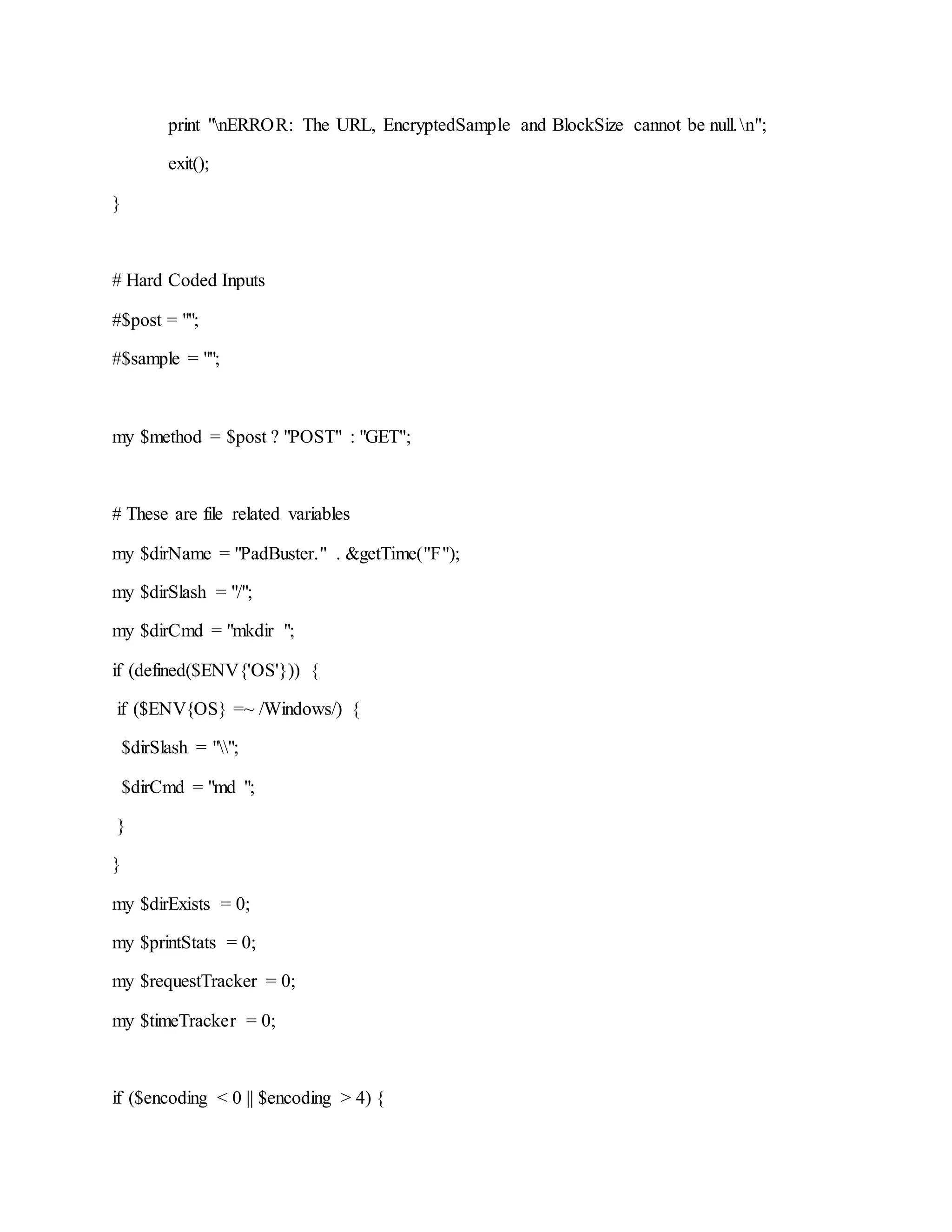 print "nERROR: The URL, EncryptedSample and BlockSize cannot be null.n";
exit();
}
# Hard Coded Inputs
#$post = "";
#$sample = "";
my $method = $post ? "POST" : "GET";
# These are file related variables
my $dirName = "PadBuster." . &getTime("F");
my $dirSlash = "/";
my $dirCmd = "mkdir ";
if (defined($ENV{'OS'})) {
if ($ENV{OS} =~ /Windows/) {
$dirSlash = "";
$dirCmd = "md ";
}
}
my $dirExists = 0;
my $printStats = 0;
my $requestTracker = 0;
my $timeTracker = 0;
if ($encoding < 0 || $encoding > 4) {
 