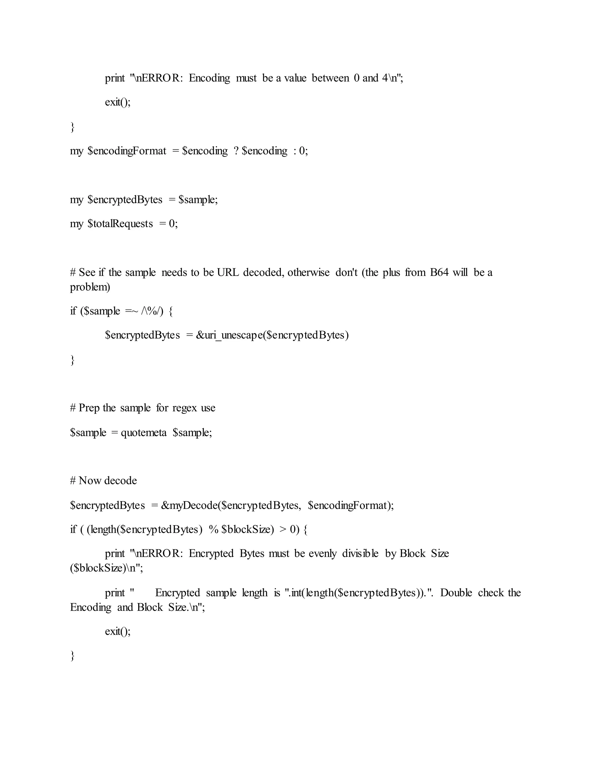 print "nERROR: Encoding must be a value between 0 and 4n";
exit();
}
my $encodingFormat = $encoding ? $encoding : 0;
my $encryptedBytes = $sample;
my $totalRequests = 0;
# See if the sample needs to be URL decoded, otherwise don't (the plus from B64 will be a
problem)
if ($sample =~ /%/) {
$encryptedBytes = &uri_unescape($encryptedBytes)
}
# Prep the sample for regex use
$sample = quotemeta $sample;
# Now decode
$encryptedBytes = &myDecode($encryptedBytes, $encodingFormat);
if ( (length($encryptedBytes) % $blockSize) > 0) {
print "nERROR: Encrypted Bytes must be evenly divisible by Block Size
($blockSize)n";
print " Encrypted sample length is ".int(length($encryptedBytes)).". Double check the
Encoding and Block Size.n";
exit();
}
 