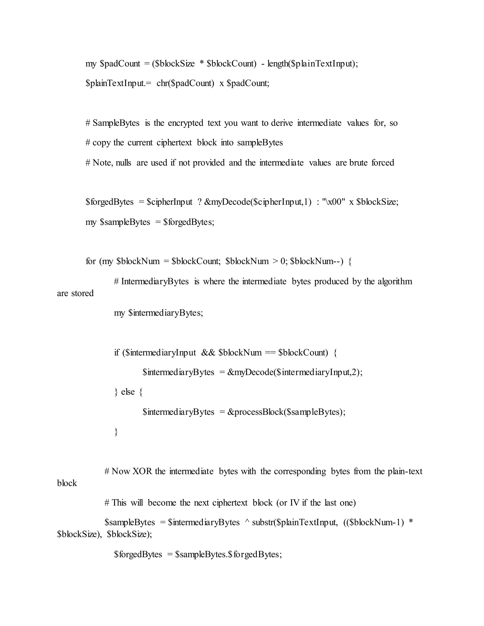 my $padCount = ($blockSize * $blockCount) - length($plainTextInput);
$plainTextInput.= chr($padCount) x $padCount;
# SampleBytes is the encrypted text you want to derive intermediate values for, so
# copy the current ciphertext block into sampleBytes
# Note, nulls are used if not provided and the intermediate values are brute forced
$forgedBytes = $cipherInput ? &myDecode($cipherInput,1) : "x00" x $blockSize;
my $sampleBytes = $forgedBytes;
for (my $blockNum = $blockCount; $blockNum > 0; $blockNum--) {
# IntermediaryBytes is where the intermediate bytes produced by the algorithm
are stored
my $intermediaryBytes;
if ($intermediaryInput && $blockNum == $blockCount) {
$intermediaryBytes = &myDecode($intermediaryInput,2);
} else {
$intermediaryBytes = &processBlock($sampleBytes);
}
# Now XOR the intermediate bytes with the corresponding bytes from the plain-text
block
# This will become the next ciphertext block (or IV if the last one)
$sampleBytes = $intermediaryBytes ^ substr($plainTextInput, (($blockNum-1) *
$blockSize), $blockSize);
$forgedBytes = $sampleBytes.$forgedBytes;
 