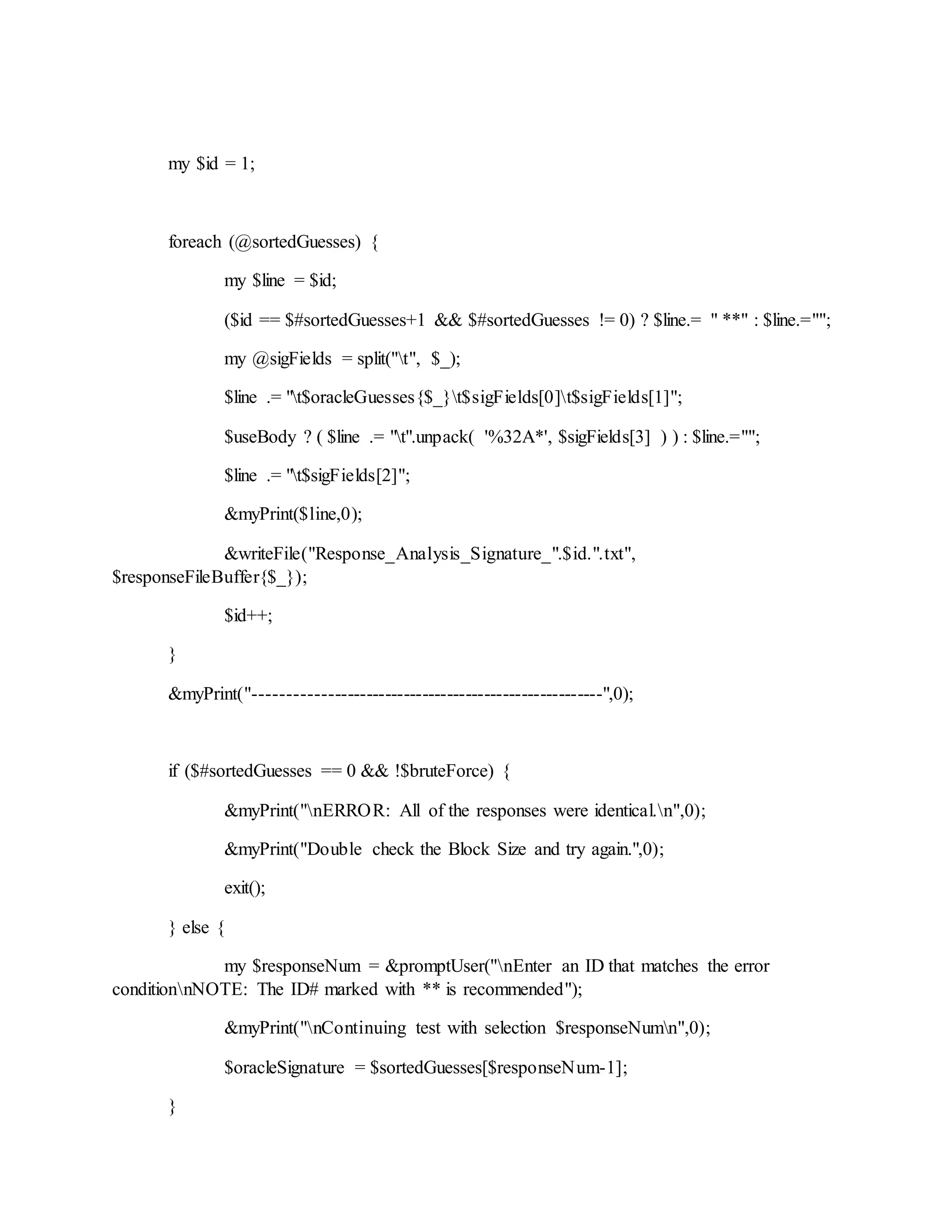 my $id = 1;
foreach (@sortedGuesses) {
my $line = $id;
($id == $#sortedGuesses+1 && $#sortedGuesses != 0) ? $line.= " **" : $line.="";
my @sigFields = split("t", $_);
$line .= "t$oracleGuesses{$_}t$sigFields[0]t$sigFields[1]";
$useBody ? ( $line .= "t".unpack( '%32A*', $sigFields[3] ) ) : $line.="";
$line .= "t$sigFields[2]";
&myPrint($line,0);
&writeFile("Response_Analysis_Signature_".$id.".txt",
$responseFileBuffer{$_});
$id++;
}
&myPrint("-------------------------------------------------------",0);
if ($#sortedGuesses == 0 && !$bruteForce) {
&myPrint("nERROR: All of the responses were identical.n",0);
&myPrint("Double check the Block Size and try again.",0);
exit();
} else {
my $responseNum = &promptUser("nEnter an ID that matches the error
conditionnNOTE: The ID# marked with ** is recommended");
&myPrint("nContinuing test with selection $responseNumn",0);
$oracleSignature = $sortedGuesses[$responseNum-1];
}
 