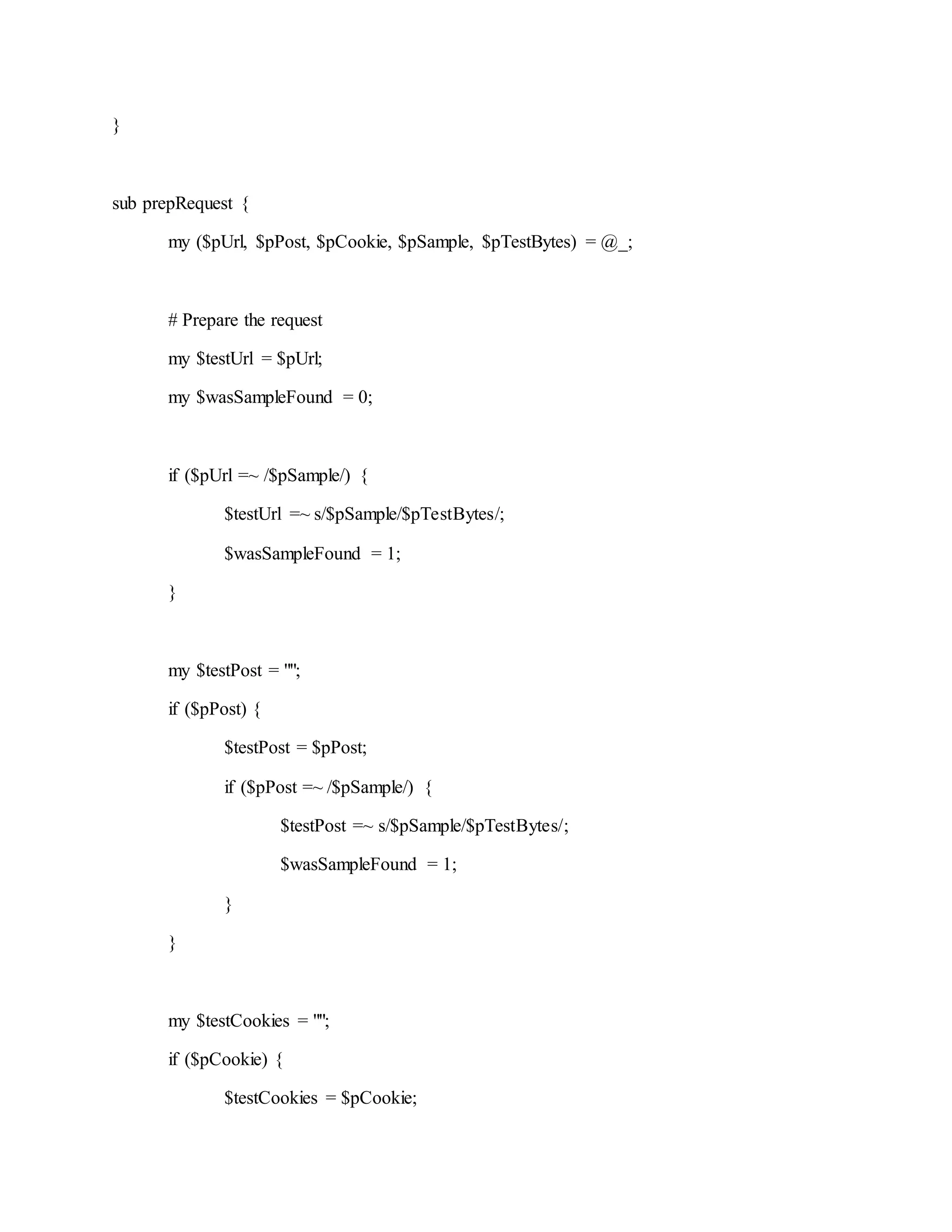 }
sub prepRequest {
my ($pUrl, $pPost, $pCookie, $pSample, $pTestBytes) = @_;
# Prepare the request
my $testUrl = $pUrl;
my $wasSampleFound = 0;
if ($pUrl =~ /$pSample/) {
$testUrl =~ s/$pSample/$pTestBytes/;
$wasSampleFound = 1;
}
my $testPost = "";
if ($pPost) {
$testPost = $pPost;
if ($pPost =~ /$pSample/) {
$testPost =~ s/$pSample/$pTestBytes/;
$wasSampleFound = 1;
}
}
my $testCookies = "";
if ($pCookie) {
$testCookies = $pCookie;
 