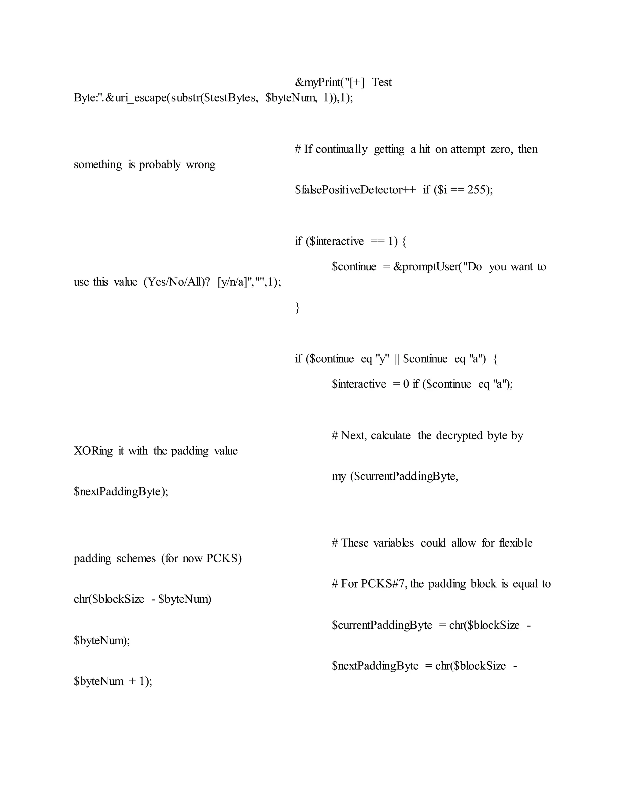 &myPrint("[+] Test
Byte:".&uri_escape(substr($testBytes, $byteNum, 1)),1);
# If continually getting a hit on attempt zero, then
something is probably wrong
$falsePositiveDetector++ if ($i == 255);
if ($interactive == 1) {
$continue = &promptUser("Do you want to
use this value (Yes/No/All)? [y/n/a]","",1);
}
if ($continue eq "y" || $continue eq "a") {
$interactive = 0 if ($continue eq "a");
# Next, calculate the decrypted byte by
XORing it with the padding value
my ($currentPaddingByte,
$nextPaddingByte);
# These variables could allow for flexible
padding schemes (for now PCKS)
# For PCKS#7, the padding block is equal to
chr($blockSize - $byteNum)
$currentPaddingByte = chr($blockSize -
$byteNum);
$nextPaddingByte = chr($blockSize -
$byteNum + 1);
 