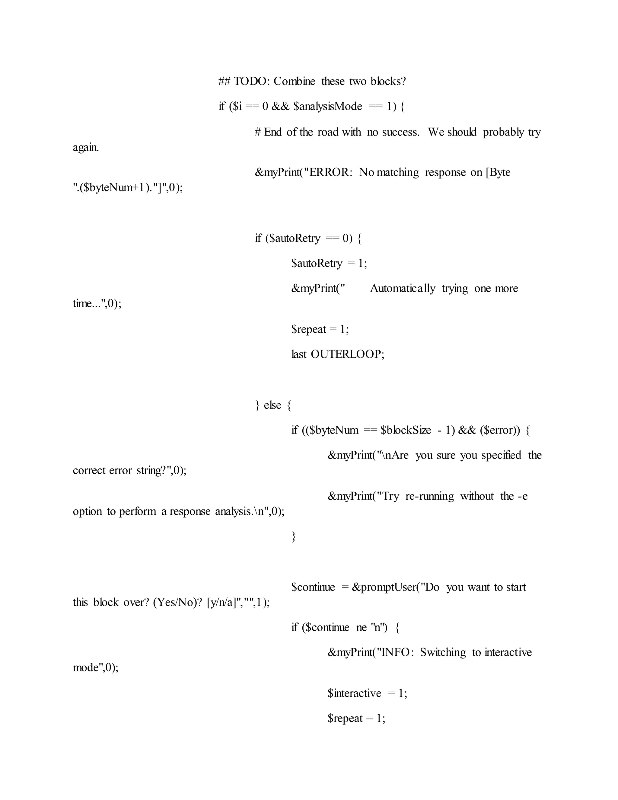 ## TODO: Combine these two blocks?
if ($i == 0 && $analysisMode == 1) {
# End of the road with no success. We should probably try
again.
&myPrint("ERROR: No matching response on [Byte
".($byteNum+1)."]",0);
if ($autoRetry == 0) {
$autoRetry = 1;
&myPrint(" Automatically trying one more
time...",0);
$repeat = 1;
last OUTERLOOP;
} else {
if (($byteNum == $blockSize - 1) && ($error)) {
&myPrint("nAre you sure you specified the
correct error string?",0);
&myPrint("Try re-running without the -e
option to perform a response analysis.n",0);
}
$continue = &promptUser("Do you want to start
this block over? (Yes/No)? [y/n/a]","",1);
if ($continue ne "n") {
&myPrint("INFO: Switching to interactive
mode",0);
$interactive = 1;
$repeat = 1;
 