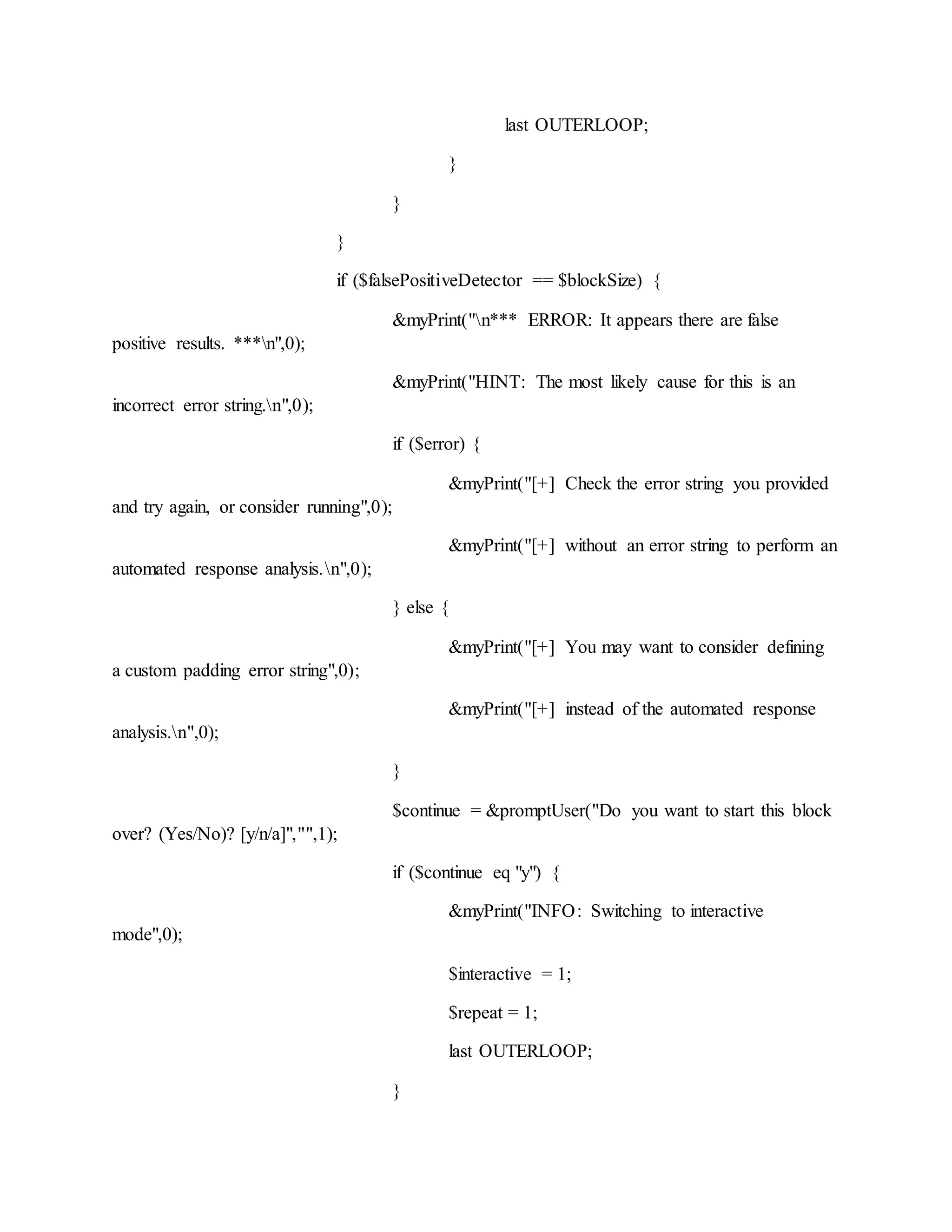 last OUTERLOOP;
}
}
}
if ($falsePositiveDetector == $blockSize) {
&myPrint("n*** ERROR: It appears there are false
positive results. ***n",0);
&myPrint("HINT: The most likely cause for this is an
incorrect error string.n",0);
if ($error) {
&myPrint("[+] Check the error string you provided
and try again, or consider running",0);
&myPrint("[+] without an error string to perform an
automated response analysis.n",0);
} else {
&myPrint("[+] You may want to consider defining
a custom padding error string",0);
&myPrint("[+] instead of the automated response
analysis.n",0);
}
$continue = &promptUser("Do you want to start this block
over? (Yes/No)? [y/n/a]","",1);
if ($continue eq "y") {
&myPrint("INFO: Switching to interactive
mode",0);
$interactive = 1;
$repeat = 1;
last OUTERLOOP;
}
 