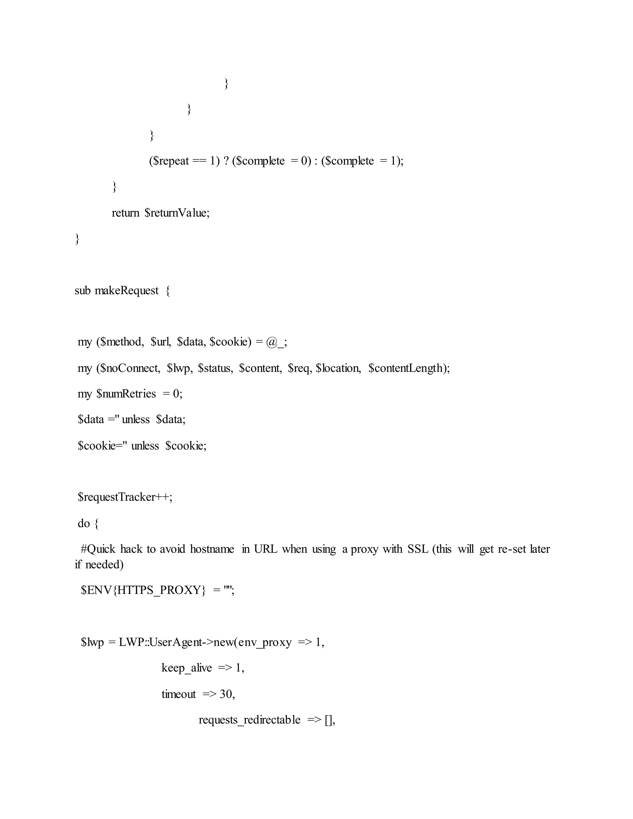 }
}
}
($repeat == 1) ? ($complete = 0) : ($complete = 1);
}
return $returnValue;
}
sub makeRequest {
my ($method, $url, $data, $cookie) = @_;
my ($noConnect, $lwp, $status, $content, $req, $location, $contentLength);
my $numRetries = 0;
$data ='' unless $data;
$cookie='' unless $cookie;
$requestTracker++;
do {
#Quick hack to avoid hostname in URL when using a proxy with SSL (this will get re-set later
if needed)
$ENV{HTTPS_PROXY} = "";
$lwp = LWP::UserAgent->new(env_proxy => 1,
keep_alive => 1,
timeout => 30,
requests_redirectable => [],
 