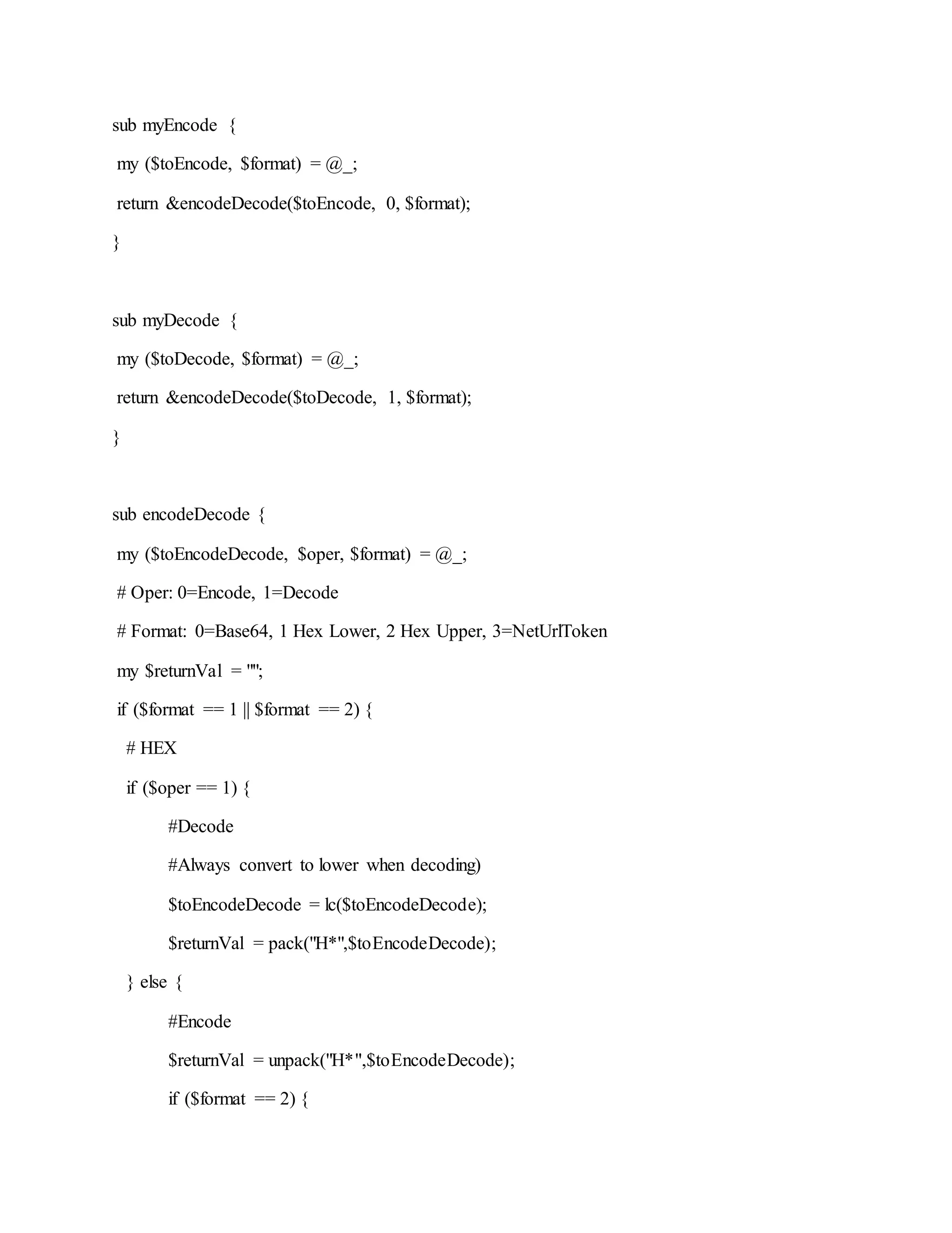 sub myEncode {
my ($toEncode, $format) = @_;
return &encodeDecode($toEncode, 0, $format);
}
sub myDecode {
my ($toDecode, $format) = @_;
return &encodeDecode($toDecode, 1, $format);
}
sub encodeDecode {
my ($toEncodeDecode, $oper, $format) = @_;
# Oper: 0=Encode, 1=Decode
# Format: 0=Base64, 1 Hex Lower, 2 Hex Upper, 3=NetUrlToken
my $returnVal = "";
if ($format == 1 || $format == 2) {
# HEX
if ($oper == 1) {
#Decode
#Always convert to lower when decoding)
$toEncodeDecode = lc($toEncodeDecode);
$returnVal = pack("H*",$toEncodeDecode);
} else {
#Encode
$returnVal = unpack("H*",$toEncodeDecode);
if ($format == 2) {
 