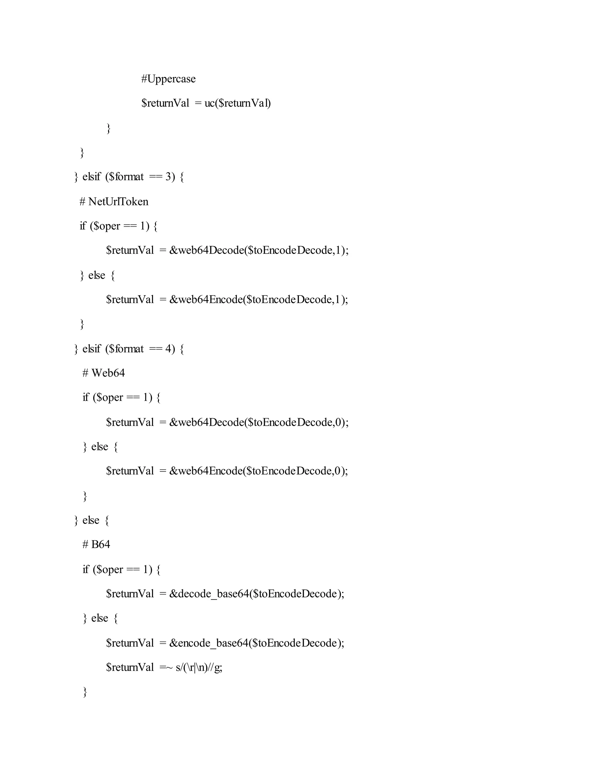 #Uppercase
$returnVal = uc($returnVal)
}
}
} elsif ($format == 3) {
# NetUrlToken
if ($oper == 1) {
$returnVal = &web64Decode($toEncodeDecode,1);
} else {
$returnVal = &web64Encode($toEncodeDecode,1);
}
} elsif ($format == 4) {
# Web64
if ($oper == 1) {
$returnVal = &web64Decode($toEncodeDecode,0);
} else {
$returnVal = &web64Encode($toEncodeDecode,0);
}
} else {
# B64
if ($oper == 1) {
$returnVal = &decode_base64($toEncodeDecode);
} else {
$returnVal = &encode_base64($toEncodeDecode);
$returnVal =~ s/(r|n)//g;
}
 