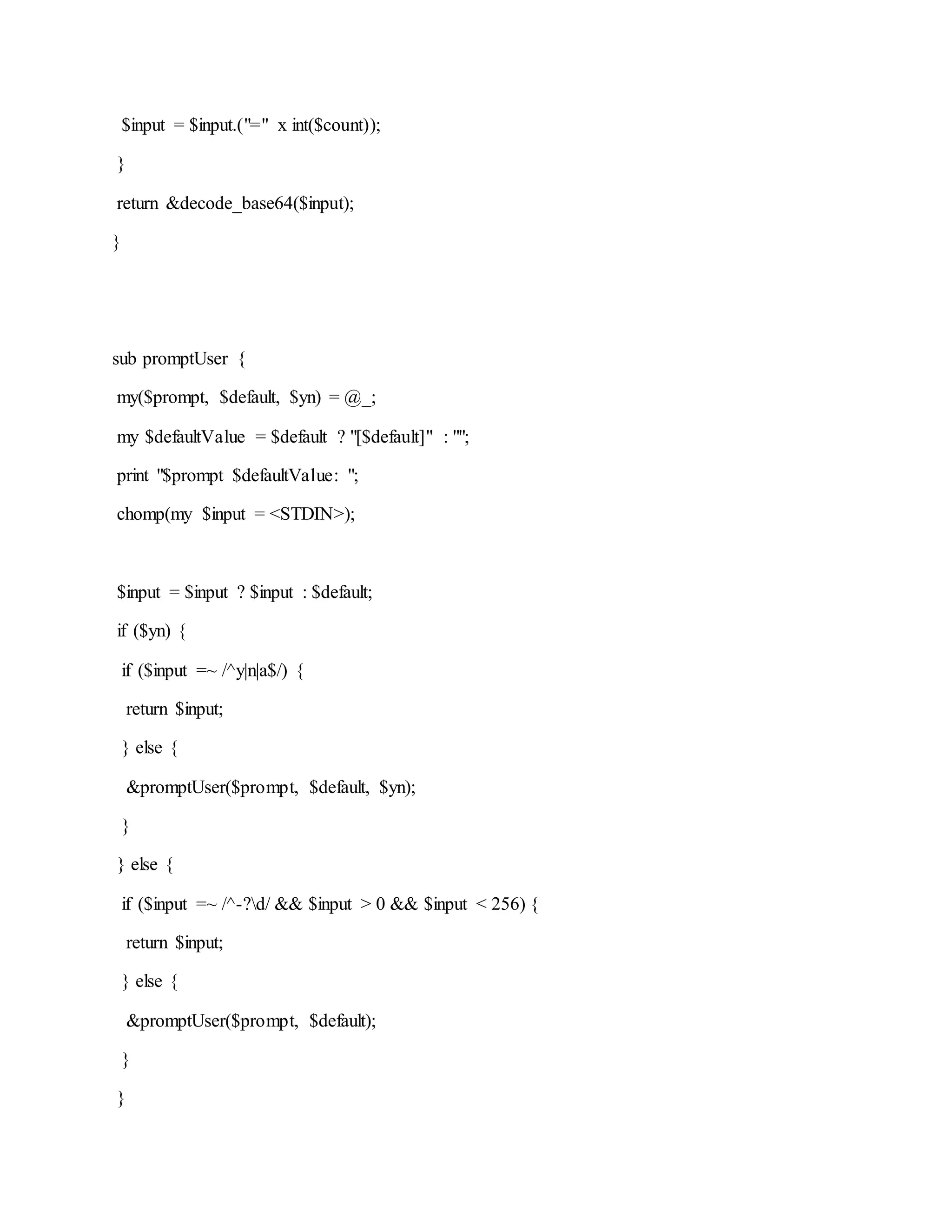 $input = $input.("=" x int($count));
}
return &decode_base64($input);
}
sub promptUser {
my($prompt, $default, $yn) = @_;
my $defaultValue = $default ? "[$default]" : "";
print "$prompt $defaultValue: ";
chomp(my $input = <STDIN>);
$input = $input ? $input : $default;
if ($yn) {
if ($input =~ /^y|n|a$/) {
return $input;
} else {
&promptUser($prompt, $default, $yn);
}
} else {
if ($input =~ /^-?d/ && $input > 0 && $input < 256) {
return $input;
} else {
&promptUser($prompt, $default);
}
}
 