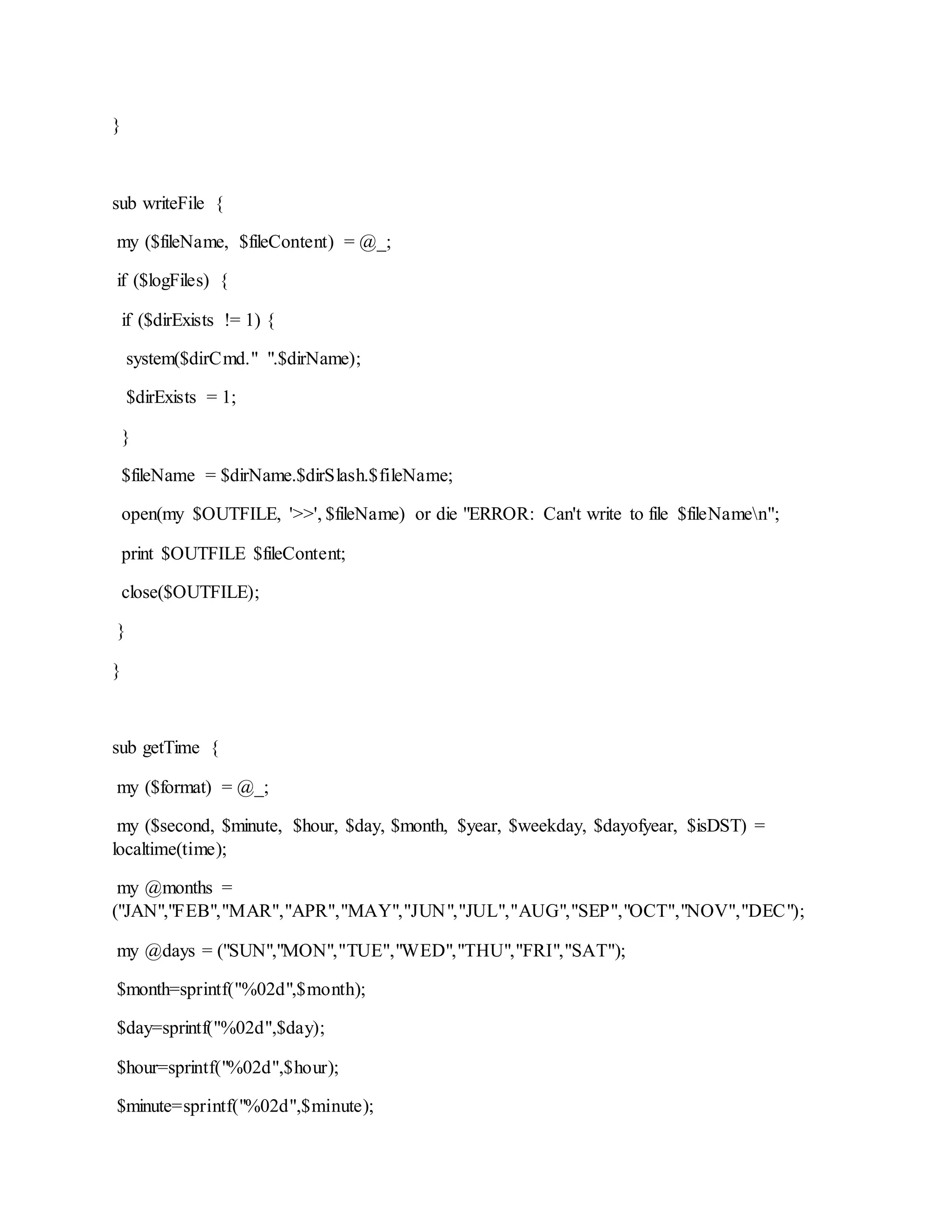 }
sub writeFile {
my ($fileName, $fileContent) = @_;
if ($logFiles) {
if ($dirExists != 1) {
system($dirCmd." ".$dirName);
$dirExists = 1;
}
$fileName = $dirName.$dirSlash.$fileName;
open(my $OUTFILE, '>>', $fileName) or die "ERROR: Can't write to file $fileNamen";
print $OUTFILE $fileContent;
close($OUTFILE);
}
}
sub getTime {
my ($format) = @_;
my ($second, $minute, $hour, $day, $month, $year, $weekday, $dayofyear, $isDST) =
localtime(time);
my @months =
("JAN","FEB","MAR","APR","MAY","JUN","JUL","AUG","SEP","OCT","NOV","DEC");
my @days = ("SUN","MON","TUE","WED","THU","FRI","SAT");
$month=sprintf("%02d",$month);
$day=sprintf("%02d",$day);
$hour=sprintf("%02d",$hour);
$minute=sprintf("%02d",$minute);
 