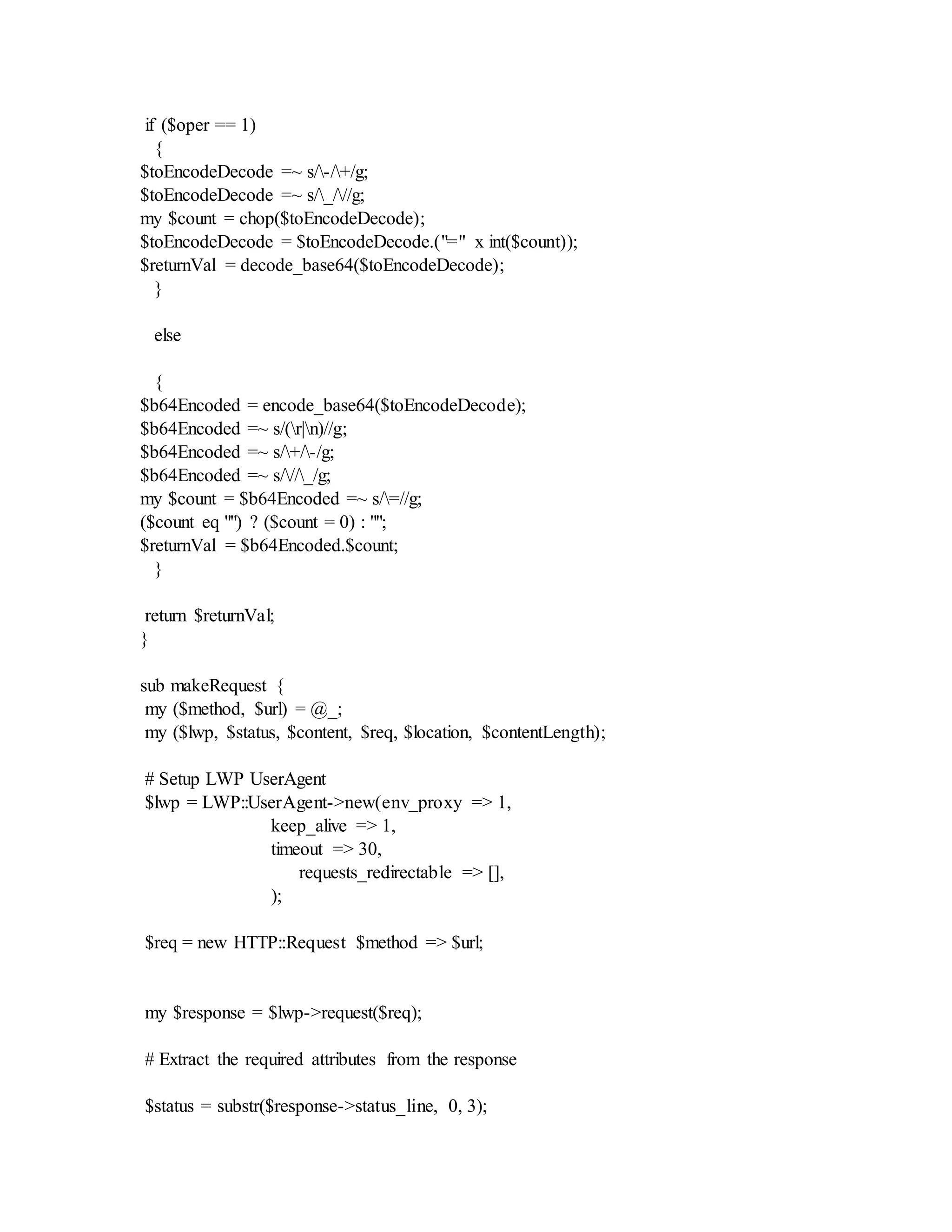 if ($oper == 1)
{
$toEncodeDecode =~ s/-/+/g;
$toEncodeDecode =~ s/_///g;
my $count = chop($toEncodeDecode);
$toEncodeDecode = $toEncodeDecode.("=" x int($count));
$returnVal = decode_base64($toEncodeDecode);
}
else
{
$b64Encoded = encode_base64($toEncodeDecode);
$b64Encoded =~ s/(r|n)//g;
$b64Encoded =~ s/+/-/g;
$b64Encoded =~ s///_/g;
my $count = $b64Encoded =~ s/=//g;
($count eq "") ? ($count = 0) : "";
$returnVal = $b64Encoded.$count;
}
return $returnVal;
}
sub makeRequest {
my ($method, $url) = @_;
my ($lwp, $status, $content, $req, $location, $contentLength);
# Setup LWP UserAgent
$lwp = LWP::UserAgent->new(env_proxy => 1,
keep_alive => 1,
timeout => 30,
requests_redirectable => [],
);
$req = new HTTP::Request $method => $url;
my $response = $lwp->request($req);
# Extract the required attributes from the response
$status = substr($response->status_line, 0, 3);
 