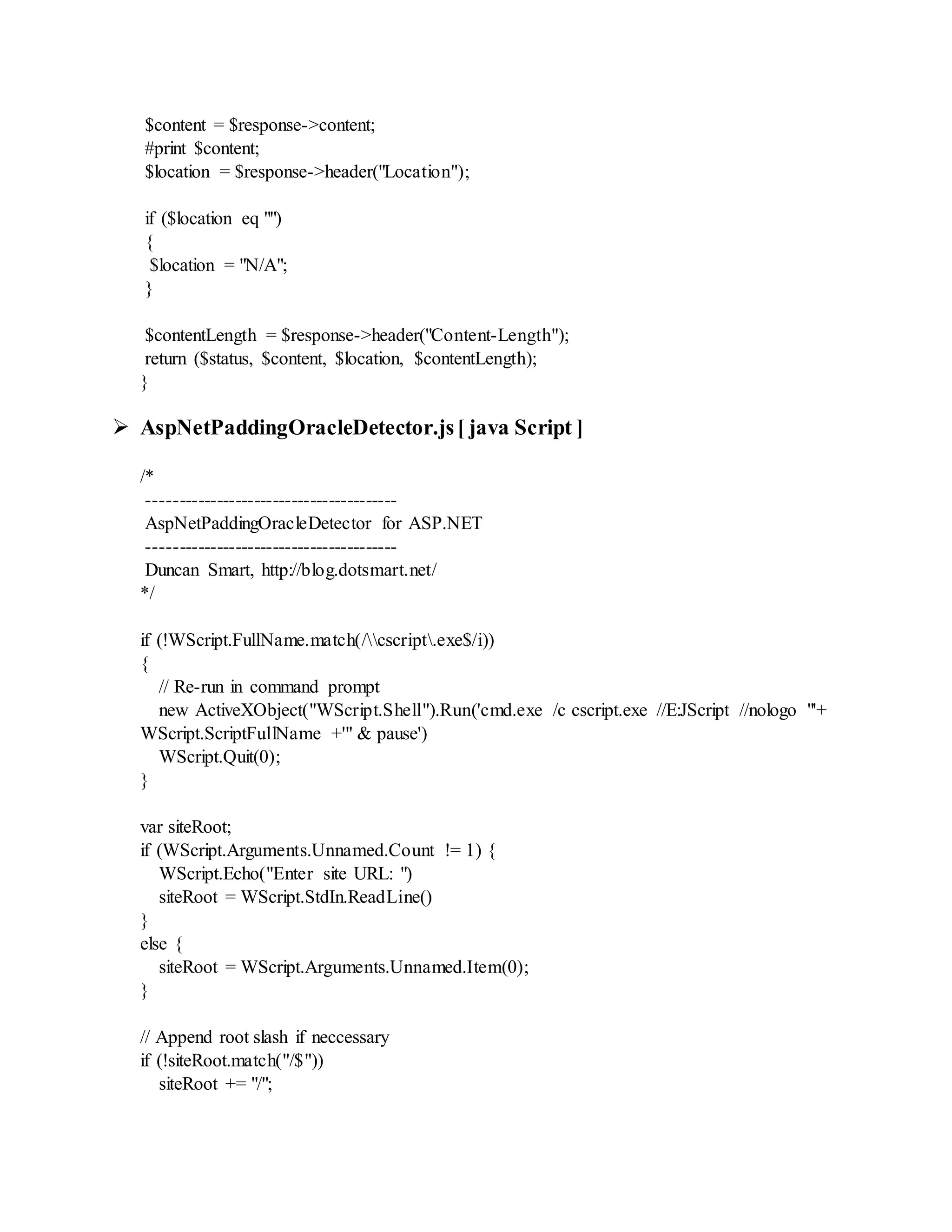 $content = $response->content;
#print $content;
$location = $response->header("Location");
if ($location eq "")
{
$location = "N/A";
}
$contentLength = $response->header("Content-Length");
return ($status, $content, $location, $contentLength);
}
 AspNetPaddingOracleDetector.js[ java Script ]
/*
----------------------------------------
AspNetPaddingOracleDetector for ASP.NET
----------------------------------------
Duncan Smart, http://blog.dotsmart.net/
*/
if (!WScript.FullName.match(/cscript.exe$/i))
{
// Re-run in command prompt
new ActiveXObject("WScript.Shell").Run('cmd.exe /c cscript.exe //E:JScript //nologo "'+
WScript.ScriptFullName +'" & pause')
WScript.Quit(0);
}
var siteRoot;
if (WScript.Arguments.Unnamed.Count != 1) {
WScript.Echo("Enter site URL: ")
siteRoot = WScript.StdIn.ReadLine()
}
else {
siteRoot = WScript.Arguments.Unnamed.Item(0);
}
// Append root slash if neccessary
if (!siteRoot.match("/$"))
siteRoot += "/";
 