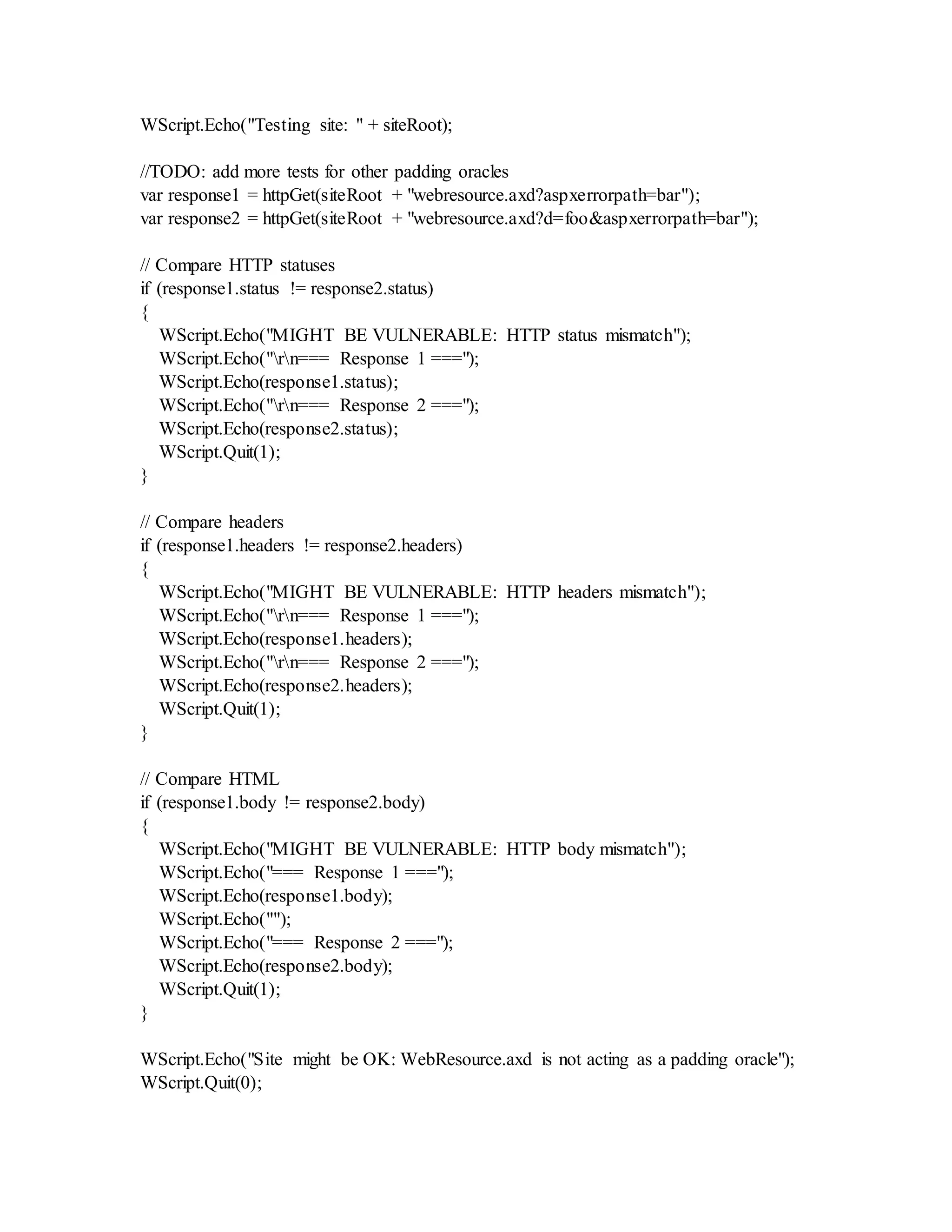 WScript.Echo("Testing site: " + siteRoot);
//TODO: add more tests for other padding oracles
var response1 = httpGet(siteRoot + "webresource.axd?aspxerrorpath=bar");
var response2 = httpGet(siteRoot + "webresource.axd?d=foo&aspxerrorpath=bar");
// Compare HTTP statuses
if (response1.status != response2.status)
{
WScript.Echo("MIGHT BE VULNERABLE: HTTP status mismatch");
WScript.Echo("rn=== Response 1 ===");
WScript.Echo(response1.status);
WScript.Echo("rn=== Response 2 ===");
WScript.Echo(response2.status);
WScript.Quit(1);
}
// Compare headers
if (response1.headers != response2.headers)
{
WScript.Echo("MIGHT BE VULNERABLE: HTTP headers mismatch");
WScript.Echo("rn=== Response 1 ===");
WScript.Echo(response1.headers);
WScript.Echo("rn=== Response 2 ===");
WScript.Echo(response2.headers);
WScript.Quit(1);
}
// Compare HTML
if (response1.body != response2.body)
{
WScript.Echo("MIGHT BE VULNERABLE: HTTP body mismatch");
WScript.Echo("=== Response 1 ===");
WScript.Echo(response1.body);
WScript.Echo("");
WScript.Echo("=== Response 2 ===");
WScript.Echo(response2.body);
WScript.Quit(1);
}
WScript.Echo("Site might be OK: WebResource.axd is not acting as a padding oracle");
WScript.Quit(0);
 