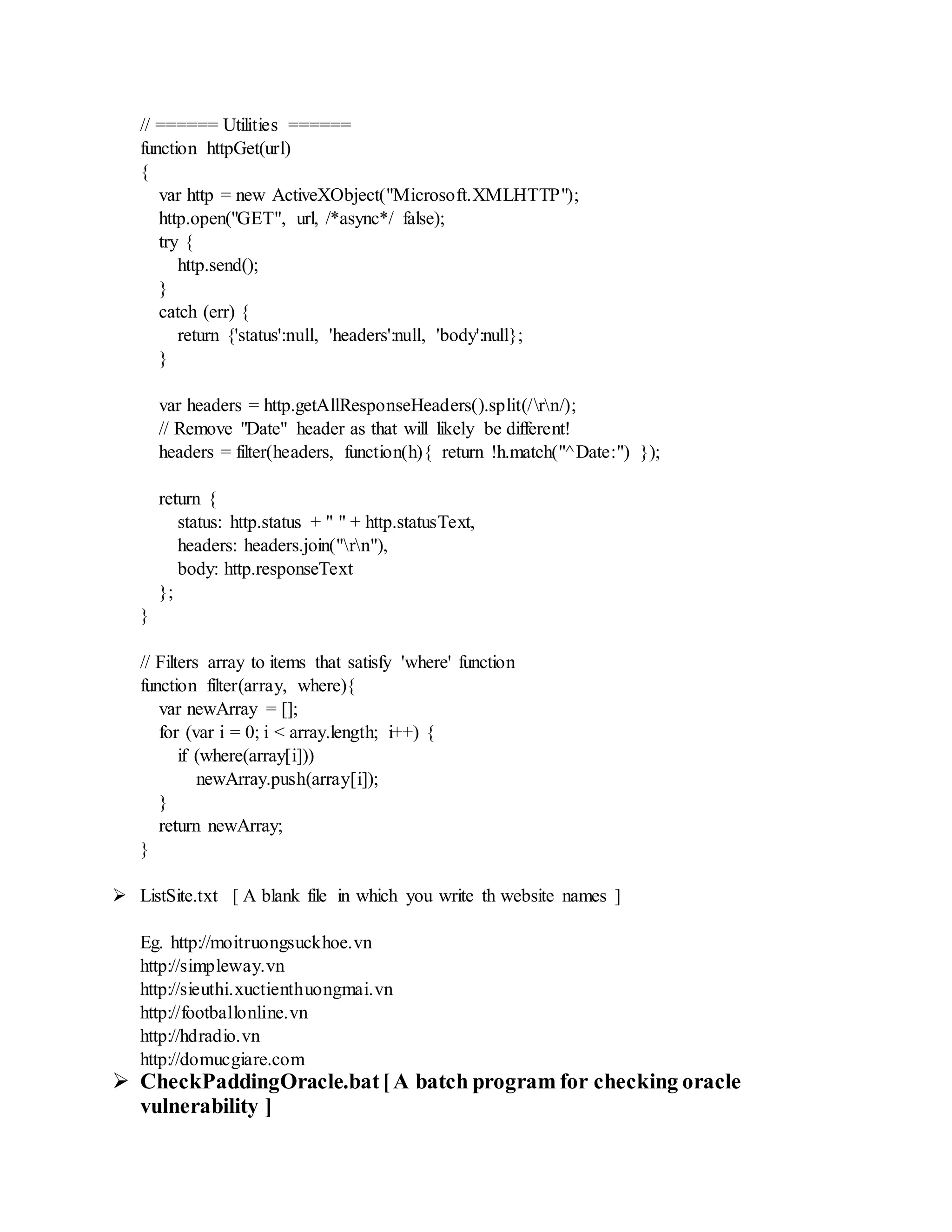 // ====== Utilities ======
function httpGet(url)
{
var http = new ActiveXObject("Microsoft.XMLHTTP");
http.open("GET", url, /*async*/ false);
try {
http.send();
}
catch (err) {
return {'status':null, 'headers':null, 'body':null};
}
var headers = http.getAllResponseHeaders().split(/rn/);
// Remove "Date" header as that will likely be different!
headers = filter(headers, function(h){ return !h.match("^Date:") });
return {
status: http.status + " " + http.statusText,
headers: headers.join("rn"),
body: http.responseText
};
}
// Filters array to items that satisfy 'where' function
function filter(array, where){
var newArray = [];
for (var i = 0; i < array.length; i++) {
if (where(array[i]))
newArray.push(array[i]);
}
return newArray;
}
 ListSite.txt [ A blank file in which you write th website names ]
Eg. http://moitruongsuckhoe.vn
http://simpleway.vn
http://sieuthi.xuctienthuongmai.vn
http://footballonline.vn
http://hdradio.vn
http://domucgiare.com
 CheckPaddingOracle.bat[A batch program for checking oracle
vulnerability ]
 