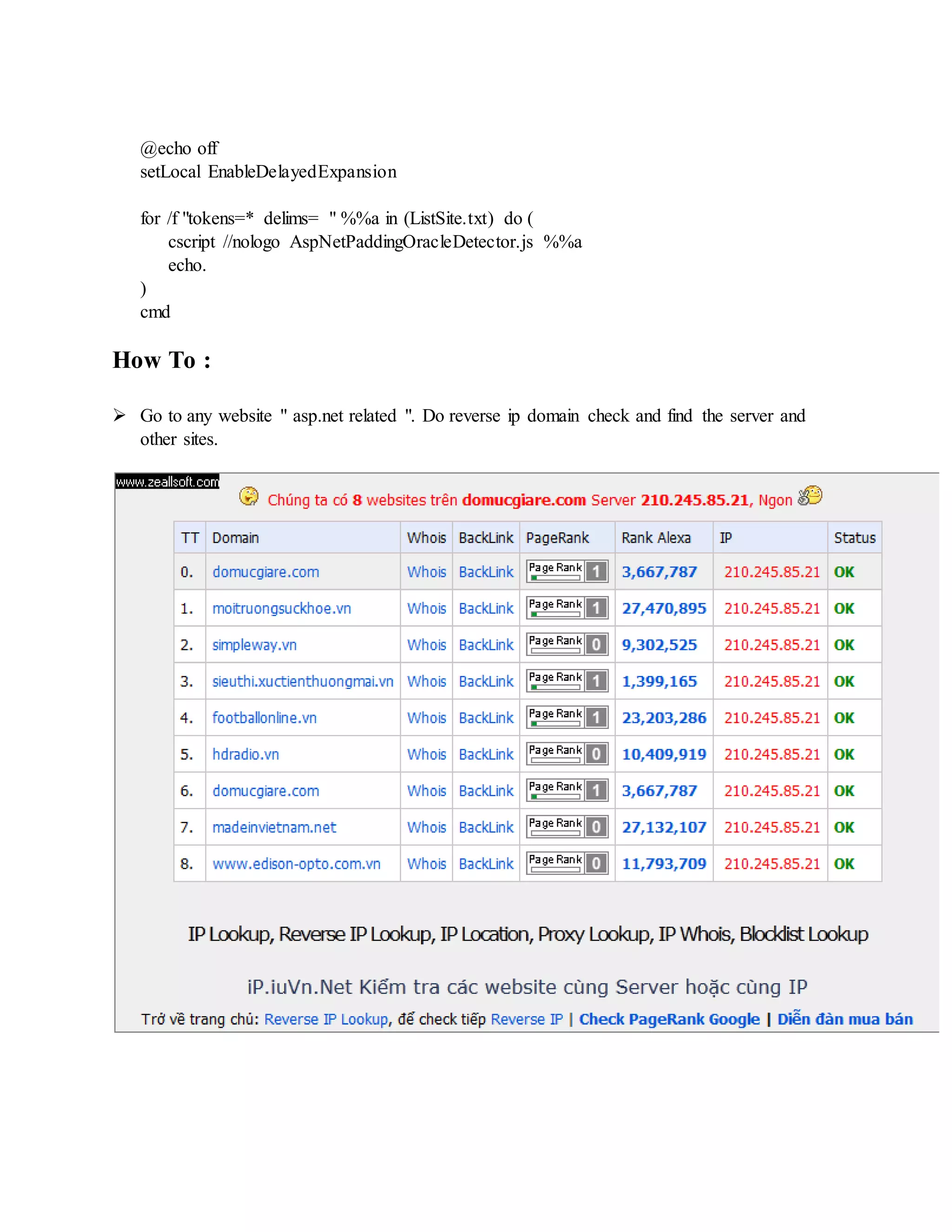 @echo off
setLocal EnableDelayedExpansion
for /f "tokens=* delims= " %%a in (ListSite.txt) do (
cscript //nologo AspNetPaddingOracleDetector.js %%a
echo.
)
cmd
How To :
 Go to any website " asp.net related ". Do reverse ip domain check and find the server and
other sites.
 
