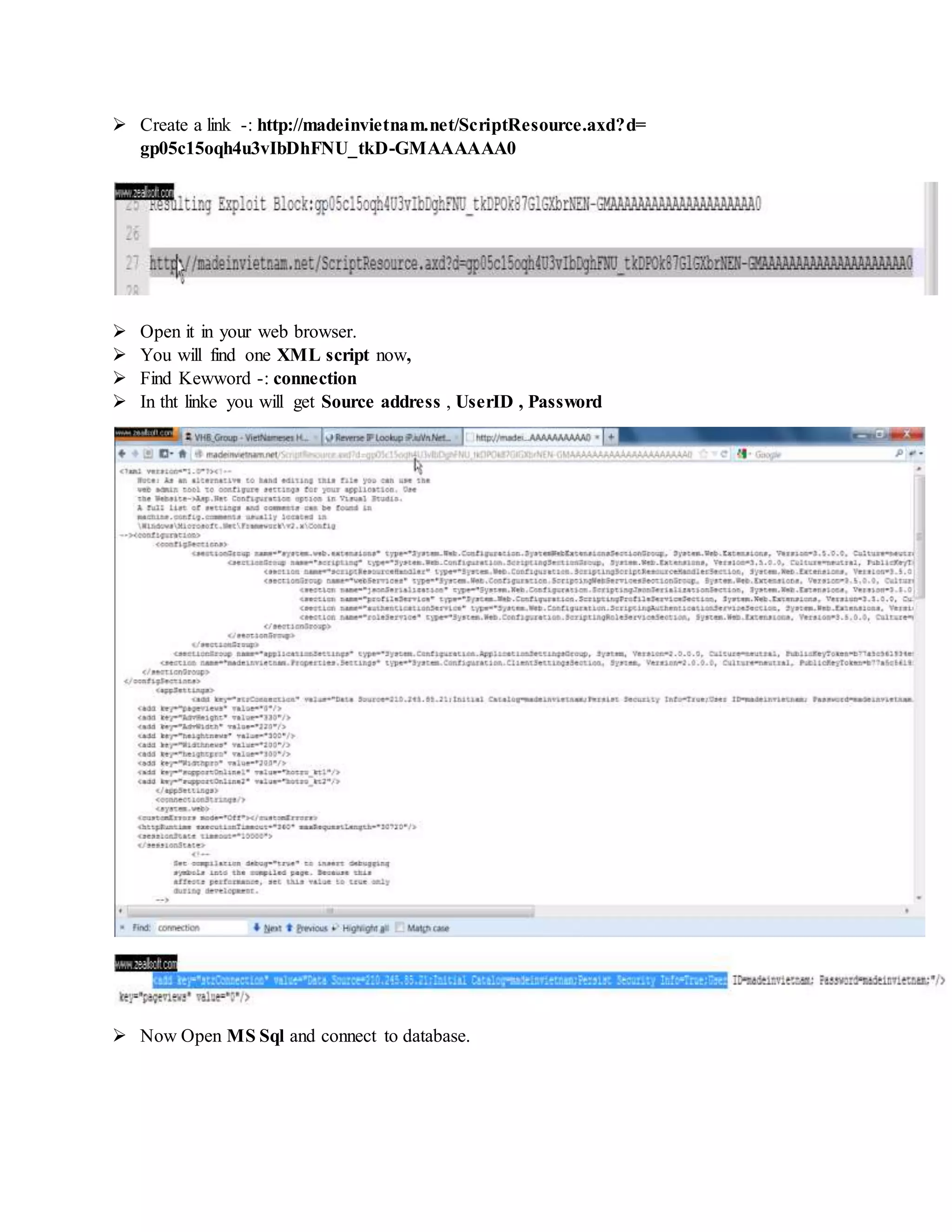 Create a link -: http://madeinvietnam.net/ScriptResource.axd?d=
gp05c15oqh4u3vIbDhFNU_tkD-GMAAAAAA0
 Open it in your web browser.
 You will find one XML script now,
 Find Kewword -: connection
 In tht linke you will get Source address , UserID , Password
 Now Open MS Sql and connect to database.
 