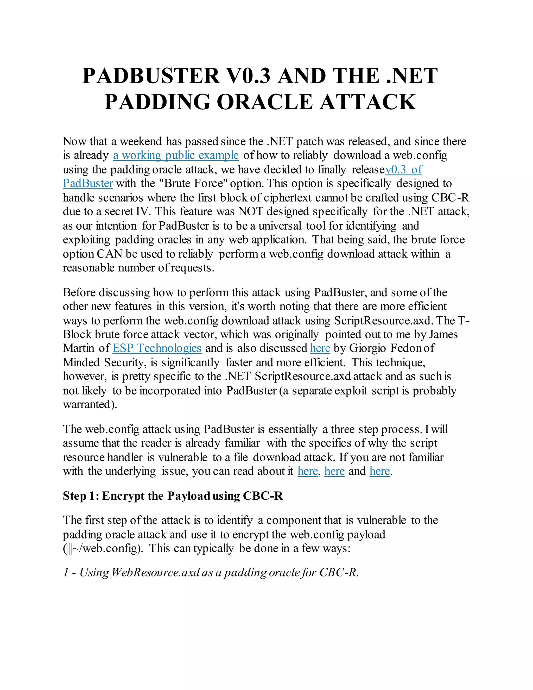 PADBUSTER V0.3 AND THE .NET
PADDING ORACLE ATTACK
Now that a weekend has passed since the .NET patch was released, and since there
is already a working public example of how to reliably download a web.config
using the padding oracle attack, we have decided to finally releasev0.3 of
PadBuster with the "Brute Force" option. This option is specifically designed to
handle scenarios where the first block of ciphertext cannot be crafted using CBC-R
due to a secret IV. This feature was NOT designed specifically for the .NET attack,
as our intention for PadBuster is to be a universal tool for identifying and
exploiting padding oracles in any web application. That being said, the brute force
option CAN be used to reliably perform a web.config download attack within a
reasonable number of requests.
Before discussing how to perform this attack using PadBuster, and some of the
other new features in this version, it's worth noting that there are more efficient
ways to perform the web.config download attack using ScriptResource.axd. The T-
Block brute force attack vector, which was originally pointed out to me by James
Martin of ESP Technologies and is also discussed here by Giorgio Fedonof
Minded Security, is significantly faster and more efficient. This technique,
however, is pretty specific to the .NET ScriptResource.axd attack and as suchis
not likely to be incorporated into PadBuster (a separate exploit script is probably
warranted).
The web.config attack using PadBuster is essentially a three step process. Iwill
assume that the reader is already familiar with the specifics of why the script
resource handler is vulnerable to a file download attack. If you are not familiar
with the underlying issue, you can read about it here, here and here.
Step 1: Encrypt the Payloadusing CBC-R
The first step of the attack is to identify a component that is vulnerable to the
padding oracle attack and use it to encrypt the web.config payload
(|||~/web.config). This can typically be done in a few ways:
1 - Using WebResource.axd as a padding oracle for CBC-R.
 