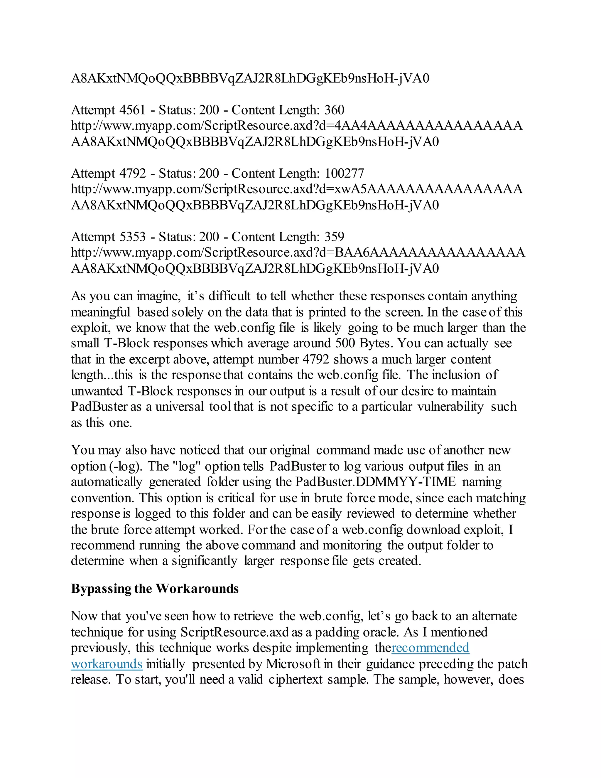 A8AKxtNMQoQQxBBBBVqZAJ2R8LhDGgKEb9nsHoH-jVA0
Attempt 4561 - Status: 200 - Content Length: 360
http://www.myapp.com/ScriptResource.axd?d=4AA4AAAAAAAAAAAAAAAA
AA8AKxtNMQoQQxBBBBVqZAJ2R8LhDGgKEb9nsHoH-jVA0
Attempt 4792 - Status: 200 - Content Length: 100277
http://www.myapp.com/ScriptResource.axd?d=xwA5AAAAAAAAAAAAAAAA
AA8AKxtNMQoQQxBBBBVqZAJ2R8LhDGgKEb9nsHoH-jVA0
Attempt 5353 - Status: 200 - Content Length: 359
http://www.myapp.com/ScriptResource.axd?d=BAA6AAAAAAAAAAAAAAAA
AA8AKxtNMQoQQxBBBBVqZAJ2R8LhDGgKEb9nsHoH-jVA0
As you can imagine, it’s difficult to tell whether these responses contain anything
meaningful based solely on the data that is printed to the screen. In the caseof this
exploit, we know that the web.config file is likely going to be much larger than the
small T-Block responses which average around 500 Bytes. You can actually see
that in the excerpt above, attempt number 4792 shows a much larger content
length...this is the responsethat contains the web.config file. The inclusion of
unwanted T-Block responses in our output is a result of our desire to maintain
PadBuster as a universal toolthat is not specific to a particular vulnerability such
as this one.
You may also have noticed that our original command made use of another new
option (-log). The "log" option tells PadBuster to log various output files in an
automatically generated folder using the PadBuster.DDMMYY-TIME naming
convention. This option is critical for use in brute force mode, since each matching
responseis logged to this folder and can be easily reviewed to determine whether
the brute force attempt worked. Forthe caseof a web.config download exploit, I
recommend running the above command and monitoring the output folder to
determine when a significantly larger responsefile gets created.
Bypassing the Workarounds
Now that you've seen how to retrieve the web.config, let’s go back to an alternate
technique for using ScriptResource.axd as a padding oracle. As I mentioned
previously, this technique works despite implementing therecommended
workarounds initially presented by Microsoft in their guidance preceding the patch
release. To start, you'll need a valid ciphertext sample. The sample, however, does
 